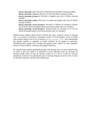 mplay_message_id() Devuelve el identificador del último mensaje recibido. 
mplay_message_value() Devuelve el valor del último mensaje recibido. 
mplay_message_player() Devuelve el jugador que envió el último mensaje 
recibido. 
mplay_message_name() Devuelve el nombre del jugador que envió el último 
mensaje recibido. 
mplay_message_count(player) Devuelve el número de mensajes restantes 
en la cola de espera del jugador player (usa 0 para contar todos los mensajes). 
mplay_message_clear(player) Elimina todos los mensajes en la cola de 
espera del jugador player (usa 0 para eliminar todos los mensajes). 
Debemos hacer algunas observaciones. Primero que nada, si quieres enviar un mensaje 
sólo a un usuario en particular, necesitarás conocer el id del jugador. Como se indicó 
antes puedes obtener este id con la función mplay_player_id(). Este identificador 
del jugador también es empleado al recibir mensajes de un jugador en particular. 
Alternativamente, puedes dar el nombre del jugador como cadena. Si varios jugadores 
tienen el mismo nombre, el mensaje sólo llegará al primero. 
En segundo lugar, podrías preguntarte porqué cada mensaje tiene un entero identificador. 
La razón es que esto ayuda a tu aplicación a enviar diferentes tipos de mensajes. El 
receptor puede checar el tipo de mensaje usando el id y llevar a cabo las acciones 
apropiadas. (Como no está garantizado que los mensajes lleguen, el enviar el id y el valor 
en mensajes diferentes causaría serios problemas). 
 