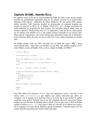 Capítulo 38 GML: Usando DLLs 
En aquellos casos en los que la funcionalidad del GML no cubre lo que deseas, puedes 
extender las posibilidades empleando plug-ins. Un plug-in consiste en un archivo DLL 
(Dynamic Link Library – Biblioteca de enlace dinámico). En este archivo DLL puedes 
definir unciones. Tales funciones pueden ser programadas en cualquier lenguaje que 
soporte la creación de DLLs (p. ej. Delphi, Visual C++, etc.). Aunque necesitarás de 
cierta habilidad en programación para hacerlo. Las funciones plug-in deben tener un 
formato específico. Pueden tener entre 0 y 12 argumentos, cada uno de los cuales puede 
ser un número real (double en C) o una cadena (string) terminada en un carácter nulo. 
(Para más de 4 argumentos, sólo existe soporte para argumentos reales por el momento). 
Estas funciones deben devolver ya sea un valor real o una cadena terminada en carácter 
nulo. 
En Delphi puedes crear una DLL haciendo clic en New del menú File y luego 
seleccionando DLL. Aquí tienes un ejemplo de una DLL que podrías emplear con el 
Game Maker, escrita en Delphi. (Nota: ¡este es código de Delphi, no GML!) 
library MyDLL; 
uses SysUtils, Classes; 
function MyMin(x,y:real):real; cdecl; 
begin 
if x<y then Result := x else Result := y; 
end; 
var res : array[0..1024] of char; 
function DoubleString(str:PChar):PChar; cdecl; 
begin 
StrCopy(res,str); 
StrCat(res,str); 
Result := res; 
end; 
exports MyMin, DoubleString; 
begin 
end. 
Esta DLL define dos funciones: MyMin toma dos argumentos reales y devuelve el de 
menor valor, y DoubleString que duplica una cadena. Recuerda que debes ser 
cuidadoso con el manejo de la memoria. Esta es la razón por la que declaré la cadena 
resultante como global. También nota el uso de la llamada cdecl por conveción. Puedes 
emplear las convenciones de llamada cdecl o stdcall. Una vez que crees la DLL en Delphi 
tendrás el archivo MyDLL.DLL. Este archivo debe ser colocado en la carpeta de tu juego. 
(O en cualquier otro lugar donde Windows pueda encontrarlo). También puedes usar un 
recurso data file para almacenar la DLL dentro del juego. 
 