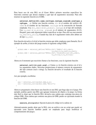 Para hacer uso de esta DLL en el Game Maker primero necesitas especificar las 
funciones externas que deseas emplear y qué tipo de argumentos necesitan. Para ello 
tenemos la siguiente función en el GML: 
external_define(dll,name,calltype,restype,argnumb,arg1type,a 
rg2type, …) Define una función externa. dll es el nombre del archivo dll. 
name es el nombre de las funciones. calltype es la convención de llamada 
empleada. Usa dll_cdecl o dll_stdcall. restype es el tipo del resultado. 
Usa ty_real o ty_string. argnumb es el número de argumentos (0-12). 
Después, para cada argumento debes especificar su tipo. Para ello usa nuevamente 
ty_real o ty_string. Cuando hay más de 4 argumentos todos ellos deben ser 
de tipo ty_real. 
Esta función devuelve el id de la función externa que debe emplearse para llamarla. En el 
ejemplo de arriba, al inicio del juego usarías el siguiente código GML: 
{ 
global.mmm = external_define('MYDLL.DLL','MyMin',dll_cdecl, 
ty_real,2,ty_real,ty_real); 
global.ddd = external_define('MYDLL.DLL','DoubleString',dll_cdecl, 
ty_string,1,ty_string); 
} 
Ahora en el momento que neceisties llamar a las funciones, usas la siguiente función: 
external_call(id,arg1,arg2,…) Llama a a la función externa con el id y 
los argumentos dados. Necesitas proporcionar el número correcto de argumentos 
del tipo correcto (real o string). La función devuelve el resultado de la función 
externa. 
Así, por ejemplo, escribirías: 
{ 
aaa = external_call(global.mmm,x,y); 
sss = external_call(global.ddd,'Hello'); 
} 
Ahora te preguntarás cómo hacer una función en una DLL que haga algo en el juego. Por 
ejemplo, podrías querer una DLL que agregue instancias de objetos a tu juego. La forma 
más fácil es dejar que la función DLL devuelva una cadena que contenga una pieza de 
código GML. Esta cadena que contiene una pieza de GML puede ser ejecutada usando la 
función del GML 
execute_string(str) Ejecuta la pieza de código en la cadena str. 
Alternativamente puedes dejar que la DLL cree un archivo con un script que puede ser 
ejecutado (esta función también puede ser empleada para luego modificar el 
comportamiento del juego). 
 
