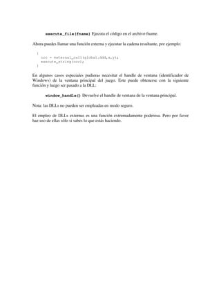 execute_file(fname) Ejecuta el código en el archivo fname. 
Ahora puedes llamar una función externa y ejecutar la cadena resultante, por ejemplo: 
{ 
ccc = external_call(global.ddd,x,y); 
execute_string(ccc); 
} 
En algunos casos especiales pudieras necesitar el handle de ventana (identificador de 
Windows) de la ventana principal del juego. Este puede obtenerse con la siguiente 
función y luego ser pasado a la DLL: 
window_handle() Devuelve el handle de ventana de la ventana principal. 
Nota: las DLLs no pueden ser empleadas en modo seguro. 
El empleo de DLLs externas es una función extremadamente poderosa. Pero por favor 
haz uso de ellas sólo si sabes lo que estás haciendo. 
