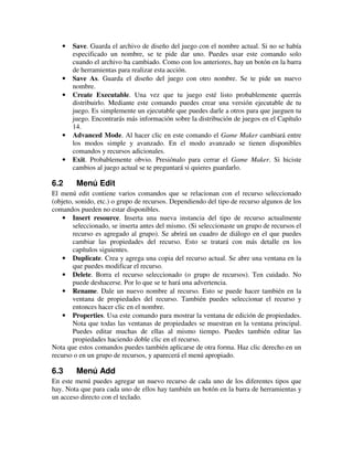 · Save. Guarda el archivo de diseño del juego con el nombre actual. Si no se había 
especificado un nombre, se te pide dar uno. Puedes usar este comando solo 
cuando el archivo ha cambiado. Como con los anteriores, hay un botón en la barra 
de herramientas para realizar esta acción. 
· Save As. Guarda el diseño del juego con otro nombre. Se te pide un nuevo 
nombre. 
· Create Executable. Una vez que tu juego esté listo probablemente querrás 
distribuirlo. Mediante este comando puedes crear una versión ejecutable de tu 
juego. Es simplemente un ejecutable que puedes darle a otros para que jueguen tu 
juego. Encontrarás más información sobre la distribución de juegos en el Capítulo 
14. 
· Advanced Mode. Al hacer clic en este comando el Game Maker cambiará entre 
los modos simple y avanzado. En el modo avanzado se tienen disponibles 
comandos y recursos adicionales. 
· Exit. Probablemente obvio. Presiónalo para cerrar el Game Maker. Si hiciste 
cambios al juego actual se te preguntará si quieres guardarlo. 
6.2 Menú Edit 
El menú edit contiene varios comandos que se relacionan con el recurso seleccionado 
(objeto, sonido, etc.) o grupo de recursos. Dependiendo del tipo de recurso algunos de los 
comandos pueden no estar disponibles. 
· Insert resource. Inserta una nueva instancia del tipo de recurso actualmente 
seleccionado, se inserta antes del mismo. (Si seleccionaste un grupo de recursos el 
recurso es agregado al grupo). Se abrirá un cuadro de diálogo en el que puedes 
cambiar las propiedades del recurso. Esto se tratará con más detalle en los 
capítulos siguientes. 
· Duplicate. Crea y agrega una copia del recurso actual. Se abre una ventana en la 
que puedes modificar el recurso. 
· Delete. Borra el recurso seleccionado (o grupo de recursos). Ten cuidado. No 
puede deshacerse. Por lo que se te hará una advertencia. 
· Rename. Dale un nuevo nombre al recurso. Esto se puede hacer también en la 
ventana de propiedades del recurso. También puedes seleccionar el recurso y 
entonces hacer clic en el nombre. 
· Properties. Usa este comando para mostrar la ventana de edición de propiedades. 
Nota que todas las ventanas de propiedades se muestran en la ventana principal. 
Puedes editar muchas de ellas al mismo tiempo. Puedes también editar las 
propiedades haciendo doble clic en el recurso. 
Nota que estos comandos puedes también aplicarse de otra forma. Haz clic derecho en un 
recurso o en un grupo de recursos, y aparecerá el menú apropiado. 
6.3 Menú Add 
En este menú puedes agregar un nuevo recurso de cada uno de los diferentes tipos que 
hay. Nota que para cada uno de ellos hay también un botón en la barra de herramientas y 
un acceso directo con el teclado. 
 