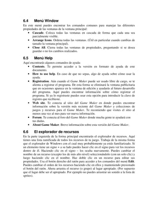 6.4 Menú Window 
En este menú puedes encontrar los comandos comunes para manejar las diferentes 
propiedades de las ventanas de la ventana principal: 
· Cascade. Coloca todas las ventanas en cascada de forma que cada una sea 
parcialmente visible. 
· Arrange Icons. Ordena todas las ventanas. (Útil en particular cuando cambias de 
tamaño la ventana principal). 
· Close All. Cierra todas las ventanas de propiedades, preguntando si se desea 
guardar o no los cambios realizados. 
6.5 Menú Help 
Aquí encontrarás algunos comandos de ayuda: 
· Contents. Te permite acceder a la versión en formato de ayuda de este 
documento. 
· How to use help. En caso de que no sepas, algo de ayuda sobre cómo usar la 
ayuda. 
· Registration. Aún cuando el Game Maker puede ser usado libre de cargo, se te 
alienta a registrar el programa. De esta forma se eliminará la ventana publicitaria 
que en ocasiones aparece en la ventana de edición y ayudarás al futuro desarrollo 
del programa. Aquí puedes encontrar información sobre cómo registrar el 
programa. Si ya lo registraste puedes usar esta opción para introducir la clave de 
registro que recibieste. 
· Web site. Te conecta al sitio del Game Maker en donde puedes encontrar 
información sobre la versión más reciente del Game Maker y colecciones de 
juegos y recursos para el Game Maker. Te recomiendo que visites el sitio al 
menos una vez al mes para ver nueva información. 
· Forum. Te conecta al foro del Game Maker donde mucha gente te ayudará con 
tus dudas. 
· About Game Maker. Breve información sobre esta versión del Game Maker. 
6.6 El explorador de recursos 
En la parte izquierda de la forma principal encontrarás el explorador de recursos. Aquí 
tienes una lista ramificada de todos los recursos de tu juego. Trabaja de la misma forma 
que el explorador de Windows con el cual muy probablemente ya estás familiarizado. Si 
un elemento tiene un signo + a su lado puedes hacer clic en el signo para ver los recursos 
dentro de él. Haciendo clic en el signo – los oculta nuevamente. Puedes cambiar el 
nombre de un recurso (excepto los de más alto nivel) seleccionándolo (con un solo clic) y 
luego haciendo clic en el nombre. Haz doble clic en un recurso para editar sus 
propiedades. Usa el botón derecho del ratón para acceder a los comandos del menú Edit. 
Puedes cambiar el orden de los recursos haciendo clic en ellos y manteniendo presionado 
el botón del ratón. Ahora arrastra el recurso (o grupo) al lugar apropiado. (Por supuesto 
que el lugar debe ser el apropiado. Por ejemplo no puedes arrastrar un sonido a la lista de 
sprites). 
 