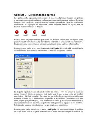 Capítulo 7 Definiendo los sprites 
Los sprites son las representaciones visuales de todos los objetos en el juego. Un sprite es 
o una imagen simple, dibujada con cualquier programa que te guste, o un juego de varias 
imágenes que, pueden ser reproducidas una tras otra, creando un efecto de movimiento 
(animación). Por ejemplo, las siguientes cuatro imágenes forman un sprite para un 
Pacman moviéndose hacia la derecha. 
Cuando haces un juego empiezas por reunir los distintos sprites para los objetos en tu 
juego. Con el Game Maker viene incluida una colección de sprites estáticos y animados. 
Puedes encontrar otros sprites en Internet, normalmente como archivos gif animados. 
Para agregar un sprite, selecciona el comando Add Sprite del menú Add, o usa el botón 
correspondiente de la barra de herramientas. Aparecerá la siguiente ventana. 
En la parte superior puedes indicar el nombre del sprite. Todos los sprites (y todos los 
demás recursos) tienen un nombre. Será mejor que le des a cada sprite un nombre 
descriptivo y fácil de recordar. Asegúrate de que todos los recursos tengan diferentes 
nombres. Aunque no es estrictamente requerido, se recomienda firmemente usar sólo 
letras, dígitos y el guión bajo (_) en el nombre de un sprite (y de cualquier otro recurso) y 
empezar el nombre con una letra. En particular no hagas uso de espacios en los nombres. 
Esto pasará a ser parte importante una vez que empieces a usar código. 
Para cargar un sprite, haz clic en el botón Load Sprite. Se muestra un diálogo de archivo 
en el que debes indicar el sprite. El Game Maker puede abrir varios tipos de archivos de 
 