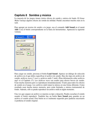 Capítulo 8 Sonidos y música 
La mayoría de los juegos tienen ciertos efectos de sonido y música de fondo. El Game 
Maker incluye algunos efectos de sonido de utilidad. Puedes encontrar muchos más en la 
web. 
Para agregar un recurso de sonido a tu juego, usa el comando Add Sound en el menú 
Add o usa el botón correspondiente en la barra de herramientas. Aparecerá la siguiente 
ventana. 
Para cargar un sonido, presiona el botón Load Sound. Aparece un diálogo de selección 
de archivo en el que debes especificar el archivo de sonido. Hay dos tipos de archivos de 
sonido, archivos wave (*.wav) y archivos midi (*.mid). (Para información sobre archivos 
mp3 ve el Capítulo 17). Los archivos wave son usados para efectos breves de sonido. 
Usan mucha memoria pero se reproducen instantáneamente. Úsalos para todos los efectos 
de sonido en el juego. Los archivos midi tratan la música en una forma diferente. Como 
resultado usan mucha menos memoria, pero están limitados a música instrumental de 
fondo. Además, sólo se puede reproducir un archivo midi en algún momento. 
Una vez que cargues un archivo se muestra su tipo y duración. Puedes escuchar el sonido 
usando el botón reproducir. También hay un botón Save Sound para guardar en un 
archivo el sonido actual. Este botón no es realmente requerido pero pudieras necesitarlo 
si perdieras el sonido original. 
 