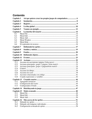 Contenido 
Capítulo 1 Así que quieres crear tus propios juegos de computadora ................... 6 
Capítulo 2 Instalación.................................................................................................. 8 
Capítulo 3 Registro ...................................................................................................... 9 
Capítulo 4 La idea global .......................................................................................... 10 
Capítulo 5 Veamos un ejemplo................................................................................. 12 
Capítulo 6 La interfaz del usuario ........................................................................... 14 
6.1 Menú File...........................................................................................................14 
6.2 Menú Edit ..........................................................................................................15 
6.3 Menú Add ..........................................................................................................15 
6.4 Menú Window ...................................................................................................16 
6.5 Menú Help .........................................................................................................16 
6.6 El explorador de recursos ..................................................................................16 
Capítulo 7 Definiendo los sprites.............................................................................. 17 
Capítulo 8 Sonidos y música ..................................................................................... 19 
Capítulo 9 Fondos ...................................................................................................... 20 
Capítulo 10 Definiendo objetos................................................................................... 21 
Capítulo 11 Eventos..................................................................................................... 23 
Capítulo 12 Acciones ................................................................................................... 29 
12.1 Acciones de movimiento (página / ficha move) ................................................29 
12.2 Acciones principales, grupo 1 (página / ficha main1) .......................................32 
12.3 Acciones principales, grupo 2 (página/ficha main2) .........................................34 
12.4 Control ...............................................................................................................35 
12.5 Acciones de dibujo.............................................................................................38 
12.6 Acciones de score ..............................................................................................39 
12.7 Acciones relacionadas con código.....................................................................41 
12.8 Usando expresiones y variables .........................................................................42 
Capítulo 13 Creando cuartos ...................................................................................... 44 
13.1 Agregando instancias .........................................................................................45 
13.2 Configuración del cuarto ...................................................................................45 
13.3 Configurando el fondo .......................................................................................46 
Capítulo 14 Distribuyendo tu juego ........................................................................... 47 
Capítulo 15 Modo avanzado ....................................................................................... 48 
15.1 Menú File...........................................................................................................48 
15.2 Menú Edit ..........................................................................................................50 
15.3 Menú Add ..........................................................................................................50 
Capítulo 16 Más acerca de los sprites ........................................................................ 51 
16.1 Editando tus sprites ............................................................................................51 
16.2 Editando sub-imágenes individuales .................................................................56 
16.3 Configuración avanzada de sprites ....................................................................58 
 