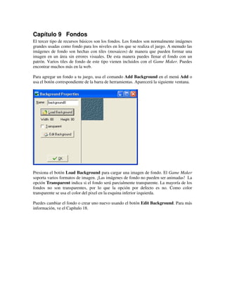 Capítulo 9 Fondos 
El tercer tipo de recursos básicos son los fondos. Los fondos son normalmente imágenes 
grandes usadas como fondo para los niveles en los que se realiza el juego. A menudo las 
imágenes de fondo son hechas con tiles (mosaicos) de manera que pueden formar una 
imagen en un área sin errores visuales. De esta manera puedes llenar el fondo con un 
patrón. Varios tiles de fondo de este tipo vienen incluidos con el Game Maker. Puedes 
encontrar muchos más en la web. 
Para agregar un fondo a tu juego, usa el comando Add Background en el menú Add o 
usa el botón correspondiente de la barra de herramientas. Aparecerá la siguiente ventana. 
Presiona el botón Load Background para cargar una imagen de fondo. El Game Maker 
soporta varios formatos de imagen. ¡Las imágenes de fondo no pueden ser animadas! La 
opción Transparent indica si el fondo será parcialmente transparente. La mayoría de los 
fondos no son transparentes, por lo que la opción por defecto es no. Como color 
transparente se usa el color del pixel en la esquina inferior izquierda. 
Puedes cambiar el fondo o crear uno nuevo usando el botón Edit Background. Para más 
información, ve el Capítulo 18. 
 