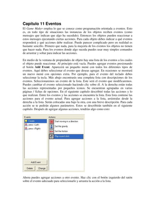 Capítulo 11 Eventos 
El Game Maker emplea lo que se conoce como programación orientada a eventos. Esto 
es, en todo tipo de situaciones las instancias de los objetos reciben eventos (como 
mensajes que indican que algo ha sucedido). Entonces los objetos pueden reaccionar a 
estos mensajes ejecutando ciertas acciones. Para cada objeto debes indicar a qué eventos 
responderá y qué acciones debe realizar. Puede parecer complicado pero en realidad es 
bastante sencillo. Primero que nada, para la mayoría de los eventos los objetos no tienen 
que hacer nada. Para los eventos donde algo suceda puedes usar muy simples comandos 
de arrastrar y soltar para indicar las acciones. 
En medio de la ventana de propiedades de objeto hay una lista de los eventos a los cuales 
el objeto puede reaccionar. Al principio está vacía. Puedes agregar eventos presionando 
el botón Add Event. Aparecerá un pequeño menú con todos los diferentes tipos de 
eventos. Aquí debes seleccionar el evento que deseas agregar. En ocasiones se mostrará 
un nuevo menú con opciones extra. Por ejemplo, para el evento del teclado debes 
seleccionar la tecla. Más abajo encontrarás una completa lista con descripciones de los 
eventos. Seleccionaremos un evento de la lista. Este será el evento que modificaremos. 
Puedes cambiar el evento seleccionado haciendo clic sobre él. A la derecha están todas 
las acciones representadas por pequeños iconos. Se encuentran agrupadas en varias 
páginas / fichas de opciones. En el siguiente capítulo describiré todas las acciones y lo 
que realizan. Entre los eventos y las acciones se encuentra la lista. Esta lista contiene las 
acciones para el evento actual. Para agregar acciones a la lista, arrástralas desde la 
derecha a la lista. Serán colocadas una bajo la otra, con una breve descripción. Para cada 
acción se te pedirán algunos parámetros. Estos se describirán también en el siguiente 
capítulo. Después de agregar algunas acciones, tendrías algo como esto: 
Ahora puedes agregar acciones a otro evento. Haz clic con el botón izquierdo del ratón 
sobre el evento adecuado para seleccionarlo y arrastra la acción a la lista. 
 