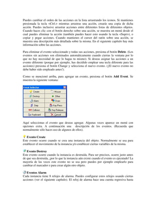 Puedes cambiar el orden de las acciones en la lista arrastrando los iconos. Si mantienes 
presionada la tecla <Ctrl.> mientras arrastras una acción, crearás una copia de dicha 
acción. Puedes inclusive arrastrar acciones entre diferentes listas de diferentes objetos. 
Cuando haces clic con el botón derecho sobre una acción, se muestra un menú desde el 
cual puedes eliminar la acción (también puedes hacer esto usando la tecla <Supr>), o 
copiar y pegar acciones. Cuando mantienes el cursor del ratón sobre una acción, se 
muestra una descripción más detallada sobre la misma. En el siguiente capítulo hay más 
información sobre las acciones. 
Para eliminar el evento seleccionado y todas sus acciones, presiona el botón Delete. (Los 
eventos sin acciones son eliminados automáticamente cuando cierras la ventana por lo 
que no hay necesidad de que lo hagas tu mismo). Si deseas asignar las acciones a un 
evento diferente (porque por ejemplo, has decidido emplear una tecla diferente para las 
acciones) presiona el botón Change y selecciona el nuevo evento. (¡El nuevo evento no 
debe haber sido empleado antes!). 
Como se mencionó arriba, para agregar un evento, presiona el botón Add Event. Se 
muestra la siguiente ventana: 
Aquí seleccionas el evento que deseas agregar. Algunas veces aparece un menú con 
opciones extra. A continuación una descripción de los eventos. (Recuerda que 
normalmente sólo haces uso de algunos de ellos). 
Evento Create 
Este evento ocurre cuando se crea una instancia del objeto. Normalmente se usa para 
establecer el movimiento de la instancia y/o establecer ciertas variables de la misma. 
Evento Destroy 
Este evento ocurre cuando la instancia es destruida. Para ser precisos, ocurre justo antes 
de que sea destruida, ¡por lo que la instancia aún existe cuando el evento es ejecutado! La 
mayoría de las veces este evento no se usa pero puedes por ejemplo emplearlo para 
cambiar el marcador o para crear algún otro objeto. 
Eventos Alarm 
Cada instancia tiene 8 relojes de alarma. Puedes configurar estos relojes usando ciertas 
acciones (ver el siguiente capítulo). El reloj de alarma hace una cuenta regresiva hasta 
 