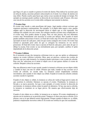 que llega a 0, que es cuando se genera el evento de alarma. Para indicar las acciones para 
un reloj de alarma, necesitas primero seleccionarlo en el menú. Los relojes de alarma son 
muy útiles. Puedes usarlos para hacer que ciertas cosas sucedan de tiempo en tiempo. Por 
ejemplo un enemigo puede cambiar su dirección de movimiento cada 20 pasos. (En cuyo 
caso una de las acciones en el evento debe configurar nuevamente la alarma). 
Eventos Step 
El evento step sucede a cada paso/frame del juego. Aquí puedes colocar acciones que 
requieren ejecutarse continuamente. Por ejemplo, si el objeto debe seguir a otro, puedes 
adaptar aquí la dirección de movimiento hacia el objeto que se está siguiendo. Sin 
embargo ten cuidado con este evento. No coloques muchas acciones muy complicadas en 
el evento step. Esto podría alentar el juego. Para ser más preciso, hay tres diferentes 
eventos step. Normalmente solo necesitas el evento por defecto. Pero usando el menú 
puedes también seleccionar el inicio y el final del evento step. El inicio del evento step es 
ejecutado al inicio de cada paso, antes de que ocurra cualquier otro evento. El evento step 
normal es ejecutado justo antes de que se coloquen las instancias en sus nuevas 
posiciones. El final del evento step se ejecuta al final de cada paso, justo antes de que se 
dibuje la escena. Este evento se usa normalmente para, por ejemplo, cambiar el sprite 
dependiendo de la dirección actual. 
Eventos Collision 
En el momento en que dos instancias colisionan (esto es, que sus sprites se sobreponen) 
aparece un evento collision (colisión). Bien, para ser precisos, ocurren dos eventos de 
colisión, uno por cada instancia. La instancia puede reaccionar a este evento de colisión. 
Para este fin, selecciona en el menú el objeto con el cual quieres definir el evento de 
colisión. Después coloca las acciones. 
Hay una diferencia entre lo que sucede cuando la instancia colisiona con un objeto sólido 
y cuando lo hace con uno no sólido. Primero que nada, cuando no hay acciones en el 
evento de colisión, no sucede nada. La instancia actual simplemente continúa 
moviéndose; aún cuando el otro objeto sea sólido. Cuando el evento de colisión contiene 
acciones sucede lo siguiente: 
Cuando el otro objeto es sólido, la instancia se coloca de vuelta al lugar previo (antes de 
que ocurriera la colisión). Entonces se ejecuta el evento. Finalmente, la instancia es 
llevada a su nueva posición. Así que si por ejemplo, el evento invierte la dirección de 
movimiento, la instancia rebota contra la pared sin detenerse. Si hay una nueva colisión, 
la instancia se mantiene en su lugar previo. De manera que efectivamente deje de 
moverse. 
Cuando el otro objeto no es sólido, la instancia no se regresa. El evento simplemente se 
ejecuta con la instancia en su posición actual. Tampoco se checa una nueva colisión. Si lo 
piensas, esto es lo que debería ocurrir lógicamente. Porque cuando el objeto no es sólido, 
podemos simplemente movernos sobre él. El evento nos notifica lo que está sucediendo. 
 
