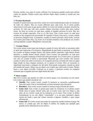 Existen muchos usos para el evento collision. Las instancias pueden usarlo para rebotar 
contra las paredes. Puedes usarlo para destruir algún objeto cuando es tocado por una 
bala, etc. 
Eventos Keyboard 
Cuando el usuario presiona una tecla, ocurre un evento keyboard para todas las instancias 
de todos los objetos. Hay un evento diferente para cada tecla. En el menú puedes 
seleccionar la tecla para la que quieres definir el evento de teclado y después arrastrar las 
acciones. Es claro que solo unos cuantos objetos necesitan eventos para unas cuantas 
teclas. Se tiene un evento en cada paso cuando el jugador presiona la tecla. Hay dos 
eventos de teclado especiales. Uno es el <No key>. Este evento ocurre en cada paso 
cuando no hay ninguna tecla presionada. El segundo se llama <Any key> y ocurre cuando 
se presiona cualquier tecla. A propósito, cuando el usuario presiona varias teclas, ocurren 
los eventos para todas ellas. Las teclas en el teclado numérico solo producen sus eventos 
correspondientes cuando <BloqNum> está activada. 
Eventos Mouse 
Un evento mouse ocurre para una instancia cuando el cursor del ratón se encuentra sobre 
el sprite que representa a la instancia. Dependiendo de qué botón se presione, se obtienen 
los eventos no button (ningún botón), left button (botón izquierdo), right button (botón 
derecho), o middle button (botón central). Estos eventos son generados en cada paso 
mientras el jugador mantenga el botón del ratón presionado. Los eventos press se generan 
una sola vez cuando el botón es presionado. Recuerda que estos eventos sólo ocurren 
cuando el ratón está sobre la instancia. Si el jugador presiona un botón del ratón en algún 
lugar donde no haya ninguna instancia, no se genera el evento. Pero en ocasiones es 
importante reaccionar a cualquier clic del ratón. Esto puede conseguirse creando un sprite 
del tamaño del cuarto. Ahora crea un objeto con el sprite que cubre todo el cuarto. Puedes 
hacer a este objeto invisible. Colócalo en el cuarto, y generará eventos en cualquier 
momento que el jugador presione algún botón del ratón. 
Otros eventos 
Hay otros eventos que pueden ser útiles en ciertos juegos. Los encuentras en este menú. 
Los eventos que puedes encontrar son: 
· Outside: Este evento ocurre cuando la instancia se encuentra completamente 
fuera del cuarto. Este es normalmente un buen momento para destruirla. 
· Boundary: Este evento ocurre cuando la instancia llega al borde del cuarto. 
· Game start: Este evento se genera para todas las instancias en el primer cuarto 
donde inicia el juego. Ocurre antes que el evento room start (ver abajo) y aún 
antes de los eventos create de las instancias en el cuarto. Este evento se define 
normalmente en un solo objeto “controlador” y se usa para reproducir alguna 
música de fondo y para dar valores iniciales a algunas variables, o para cargar 
información 
· Game end: El evento ocurre para todas las instancias cuando termina el juego. De 
nuevo, es común que solo un objeto lo defina. Se emplea por ejemplo para 
guardar cierta información en un archivo. 
 