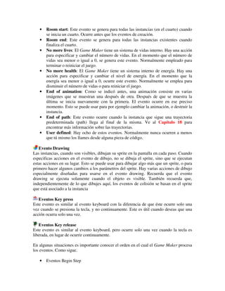 · Room start: Este evento se genera para todas las instancias (en el cuarto) cuando 
se inicia un cuarto. Ocurre antes que los eventos de creación. 
· Room end: Este evento se genera para todas las instancias existentes cuando 
finaliza el cuarto. 
· No more lives: El Game Maker tiene un sistema de vidas interno. Hay una acción 
para especificar y cambiar el número de vidas. En el momento que el número de 
vidas sea menor o igual a 0, se genera este evento. Normalmente empleado para 
terminar o reiniciar el juego. 
· No more health: El Game Maker tiene un sistema interno de energía. Hay una 
acción para especificar y cambiar el nivel de energía. En el momento que la 
energía sea menor o igual a 0, ocurre este evento. Normalmente se emplea para 
disminuir el número de vidas o para reiniciar el juego. 
· End of animation: Como se indicó antes, una animación consiste en varias 
imágenes que se muestran una después de otra. Después de que se muestra la 
última se inicia nuevamente con la primera. El evento ocurre en ese preciso 
momento. Esto se puede usar para por ejemplo cambiar la animación, o destruir la 
instancia. 
· End of path: Este evento ocurre cuando la instancia que sigue una trayectoria 
predeterminada (path) llega al final de la misma. Ve al Capítulo 18 para 
encontrar más información sobre las trayectorias. 
· User defined: Hay ocho de estos eventos. Normalmente nunca ocurren a menos 
que tú mismo los llames desde alguna pieza de código. 
Evento Drawing 
Las instancias, cuando son visibles, dibujan su sprite en la pantalla en cada paso. Cuando 
especificas acciones en el evento de dibujo, no se dibuja el sprite, sino que se ejecutan 
estas acciones en su lugar. Esto se puede usar para dibujar algo más que un sprite, o para 
primero hacer algunos cambios a los parámetros del sprite. Hay varias acciones de dibujo 
especialmente diseñadas para usarse en el evento drawing. Recuerda que el evento 
drawing se ejecuta solamente cuando el objeto es visible. También recuerda que, 
independientemente de lo que dibujes aquí, los eventos de colisión se basan en el sprite 
que está asociado a la instancia 
Eventos Key press 
Este evento es similar al evento keyboard con la diferencia de que éste ocurre solo una 
vez cuando se presiona la tecla, y no continuamente. Este es útil cuando deseas que una 
acción ocurra solo una vez. 
Eventos Key release 
Este evento es similar al evento keyboard, pero ocurre solo una vez cuando la tecla es 
liberada, en lugar de ocurrir continuamente. 
En algunas situaciones es importante conocer el orden en el cual el Game Maker procesa 
los eventos. Como sigue. 
· Eventos Begin Step 
 
