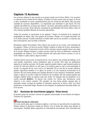 Capítulo 12 Acciones 
Las acciones indican lo que sucede en un juego creado con el Game Maker. Las acciones 
se colocan en los eventos de los objetos. Cuando el evento ocurre estas acciones se llevan 
a cabo, resultando en cierto comportamiento para las instancias del objeto. Hay una gran 
cantidad de acciones disponibles y es importante que entiendas lo que hacen. En este 
capítulo describiré las acciones por defecto. Acciones adicionales pueden encontrarse en 
librerías de acciones. Estas librerías extienden las posibilidades del Game Maker checa el 
sitio web por posibles librerías de acciones adicionales. 
Todas las acciones se encuentran en las páginas / fichas a la derecha de la ventana de 
propiedades de objeto. Hay siete grupos de acciones. Puedes ver el grupo haciendo clic 
en la ficha correcta. Cuando mantienes el ratón sobre una de las acciones, se muestra una 
breve descripción para recordar su función. 
Permíteme repetir brevemente: Para colocar una acción en un evento, solo arrástrala de 
las páginas / fichas a la lista de acción. Puedes cambiar el orden de la lista, arrastrando y 
soltando los iconos. Si presionas la tecla <Ctrl> mientras arrastras puedes hacer una copia 
de la acción. (Puedes arrastrar y copiar acciones entre las listas en diferentes ventanas de 
propiedades de objetos). Usa el botón derecho del ratón para borrar acciones (o usa la 
tecla <Supr>) o para copiar y pegar acciones. 
Cuando colocas una acción, la mayoría de las veces aparece una ventana de diálogo, en la 
cual puedes especificar ciertos parámetros para la acción. Dos tipos de parámetros 
aparecen en muchas acciones. En la parte superior puedes indicar a qué instancia aplica la 
acción. El valor por defecto es self, que es la instancia para la cual se está realizando la 
acción. La mayoría de las veces esto es lo adecuado. En el caso de un evento collision, 
puedes especificar también si se aplica la acción a la otra instancia involucrada en la 
colisión. De esta forma puedes por ejemplo destruir la otra instancia. Finalmente, puedes 
elegir si aplicas la acción a todas las instancias de un objeto. De esta manera puedes por 
ejemplo cambiar todas las pelotas rojas por azules. El segundo tipo de parámetro es la 
casilla marcada Relative. Al marcar esta casilla, los valores que introduzcas serán 
relativos a los valores actuales. Por ejemplo, de esta forma puedes agregar algo al 
marcador actual, en lugar de cambiar el marcador actual por su nuevo valor. Los otros 
parámetros se describen abajo. Puedes revisar después los parámetros haciendo doble clic 
en la acción. 
12.1 Acciones de movimiento (página / ficha move) 
El primer grupo de acciones consiste de aquellas relacionadas al movimiento de objetos. 
Tenemos las siguientes: 
Start moving in a direction 
Usa esta acción para que la instancia empiece a moverse en una dirección en particular. 
Puedes indicar la dirección usando las flechas. Usa el botón del medio para detener el 
movimiento. También debes especificar la velocidad de movimiento. Esta velocidad está 
 