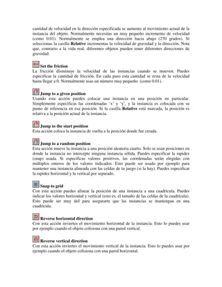cantidad de velocidad en la dirección especificada se aumenta al movimiento actual de la 
instancia del objeto. Normalmente necesitas un muy pequeño incremento de velocidad 
(como 0.01). Normalmente se emplea una dirección hacia abajo (270 grados). Si 
seleccionas la casilla Relative incrementas la velocidad de gravedad y la dirección. Nota 
que, contrario a la vida real, diferentes objetos pueden tener diferentes direcciones de 
gravedad. 
Set the friction 
La fricción disminuye la velocidad de las instancias cuando se mueven. Puedes 
especificar la cantidad de fricción. En cada paso esta cantidad se resta de la velocidad 
hasta llegar a 0. Normalmente usas un número muy pequeño (como 0.01). 
Jump to a given position 
Usando esta acción puedes colocar una instancia en una posición en particular. 
Simplemente especificas las coordenadas ‘x’ y ‘y’, y la instancia es colocada con su 
punto de referencia en esa posición. Si la casilla Relative está marcada, la posición es 
relativa a la posición actual de la instancia. 
Jump to the start position 
Esta acción coloca la instancia de vuelta a la posición donde fue creada. 
Jump to a random position 
Esta acción mueve la instancia a una posición aleatoria cuarto. Solo se usan posiciones en 
donde la instancia no intercepte ninguna instancia sólida. Puedes especificar la rapidez 
(snap) usada. Si especificas valores positivos, las coordenadas serán elegidas con 
múltiplos enteros de los valores indicados. Esto puede ser usado por ejemplo para 
mantener una instancia alineada con las celdas de tu juego (si la hay). Puedes especificar 
la rapidez horizontal y la vertical por separado. 
Snap to grid 
Con esta acción puedes alinear la posición de una instancia a una cuadrícula. Puedes 
indicar los valores horizontal y vertical (esto es, el tamaño de las celdas de la cuadrícula). 
Esto puede ser muy útil para asegurarte que las instancias se mantengan en una 
cuadrícula. 
Reverse horizontal direction 
Con esta acción inviertes el movimiento horizontal de la instancia. Esto lo puedes usar 
por ejemplo cuando el objeto colisiona con una pared vertical. 
Reverse vertical direction 
Con esta acción inviertes el movimiento vertical de la instancia. Esto lo puedes usar por 
ejemplo cuando el objeto colisiona con una pared horizontal. 
 
