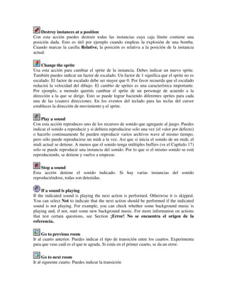 Destroy instances at a position 
Con esta acción puedes destruir todas las instancias cuya caja límite contiene una 
posición dada. Esto es útil por ejemplo cuando empleas la explosión de una bomba. 
Cuando marcas la casilla Relative, la posición es relativa a la posición de la instancia 
actual. 
Change the sprite 
Usa esta acción para cambiar el sprite de la instancia. Debes indicar un nuevo sprite. 
También puedes indicar un factor de escalado. Un factor de 1 significa que el sprite no es 
escalado. El factor de escalado debe ser mayor que 0. Por favor recuerda que el escalado 
reducirá la velocidad del dibujo. El cambio de sprites es una característica importante. 
Por ejemplo, a menudo querrás cambiar el sprite de un personaje de acuerdo a la 
dirección a la que se dirige. Esto se puede lograr haciendo diferentes sprites para cada 
una de las (cuatro) direcciones. En los eventos del teclado para las teclas del cursor 
estableces la dirección de movimiento y el sprite. 
Play a sound 
Con esta acción reproduces uno de los recursos de sonido que agregaste al juego. Puedes 
indicar el sonido a reproducir y si debiera reproducirse solo una vez (el valor por defecto) 
o hacerlo continuamente Se pueden reproducir varios archivos wave al mismo tiempo, 
pero sólo puede reproducirse un midi a la vez. Así que si inicia el sonido de un midi, el 
midi actual se detiene. A menos que el sonido tenga múltiples buffers (ve el Capítulo 17) 
solo se puede reproducir una instancia del sonido. Por lo que si el mismo sonido se está 
reproduciendo, se detiene y vuelve a empezar. 
Stop a sound 
Esta acción detiene el sonido indicado. Si hay varias instancias del sonido 
reproduciéndose, todas son detenidas. 
If a sound is playing 
If the indicated sound is playing the next action is performed. Otherwise it is skipped. 
You can select Not to indicate that the next action should be performed if the indicated 
sound is not playing. For example, you can check whether some background music is 
playing and, if not, start some new background music. For more information on actions 
that test certain questions, see Section ¡Error! No se encuentra el origen de la 
referencia.. 
Go to previous room 
Ir al cuarto anterior. Puedes indicar el tipo de transición entre los cuartos. Experimenta 
para que veas cuál es el que te agrada. Si estás en el primer cuarto, se da un error. 
Go to next room 
Ir al siguiente cuarto. Puedes indicar la transición 
 