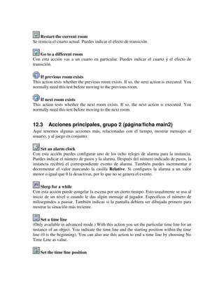 Restart the current room 
Se reinicia el cuarto actual. Puedes indicar el efecto de transición. 
Go to a different room 
Con esta acción vas a un cuarto en particular. Puedes indicar el cuarto y el efecto de 
transición. 
If previous room exists 
This action tests whether the previous room exists. If so, the next action is executed. You 
normally need this test before moving to the previous room. 
If next room exists 
This action tests whether the next room exists. If so, the next action is executed. You 
normally need this test before moving to the next room. 
12.3 Acciones principales, grupo 2 (página/ficha main2) 
Aquí tenemos algunas acciones más, relacionadas con el tiempo, mostrar mensajes al 
usuario, y al juego en conjunto. 
Set an alarm clock 
Con esta acción puedes configurar uno de los ocho relojes de alarma para la instancia. 
Puedes indicar el número de pasos y la alarma. Después del número indicado de pasos, la 
instancia recibirá el correspondiente evento de alarma. También puedes incrementar o 
decrementar el valor marcando la casilla Relative. Si configures la alarma a un valor 
menor o igual que 0 la desactivas, por lo que no se genera el evento. 
Sleep for a while 
Con esta acción puede congelar la escena por un cierto tiempo. Esto usualmente se usa al 
inicio de un nivel o cuando le das algún mensaje al jugador. Especificas el número de 
milisegundos a pausar. También indicas si la pantalla debiera ser dibujada primero para 
mostrar la situación más reciente. 
Set a time line 
(Only available in advanced mode.) With this action you set the particular time line for an 
instance of an object. You indicate the time line and the starting position within the time 
line (0 is the beginning). You can also use this action to end a time line by choosing No 
Time Line as value. 
Set the time line position 
 