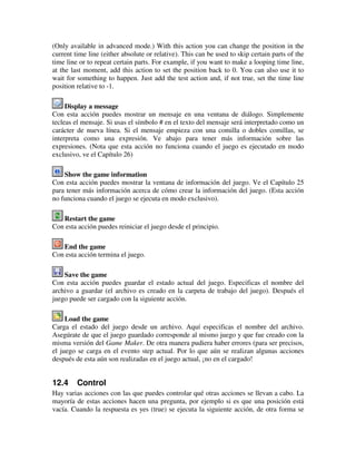 (Only available in advanced mode.) With this action you can change the position in the 
current time line (either absolute or relative). This can be used to skip certain parts of the 
time line or to repeat certain parts. For example, if you want to make a looping time line, 
at the last moment, add this action to set the position back to 0. You can also use it to 
wait for something to happen. Just add the test action and, if not true, set the time line 
position relative to -1. 
Display a message 
Con esta acción puedes mostrar un mensaje en una ventana de diálogo. Simplemente 
tecleas el mensaje. Si usas el símbolo # en el texto del mensaje será interpretado como un 
carácter de nueva línea. Si el mensaje empieza con una comilla o dobles comillas, se 
interpreta como una expresión. Ve abajo para tener más información sobre las 
expresiones. (Nota que esta acción no funciona cuando el juego es ejecutado en modo 
exclusivo, ve el Capítulo 26) 
Show the game information 
Con esta acción puedes mostrar la ventana de información del juego. Ve el Capítulo 25 
para tener más información acerca de cómo crear la información del juego. (Esta acción 
no funciona cuando el juego se ejecuta en modo exclusivo). 
Restart the game 
Con esta acción puedes reiniciar el juego desde el principio. 
End the game 
Con esta acción termina el juego. 
Save the game 
Con esta acción puedes guardar el estado actual del juego. Especificas el nombre del 
archivo a guardar (el archivo es creado en la carpeta de trabajo del juego). Después el 
juego puede ser cargado con la siguiente acción. 
Load the game 
Carga el estado del juego desde un archivo. Aquí especificas el nombre del archivo. 
Asegúrate de que el juego guardado corresponde al mismo juego y que fue creado con la 
misma versión del Game Maker. De otra manera pudiera haber errores (para ser precisos, 
el juego se carga en el evento step actual. Por lo que aún se realizan algunas acciones 
después de esta aún son realizadas en el juego actual, ¡no en el cargado! 
12.4 Control 
Hay varias acciones con las que puedes controlar qué otras acciones se llevan a cabo. La 
mayoría de estas acciones hacen una pregunta, por ejemplo si es que una posición está 
vacía. Cuando la respuesta es yes (true) se ejecuta la siguiente acción, de otra forma se 
 