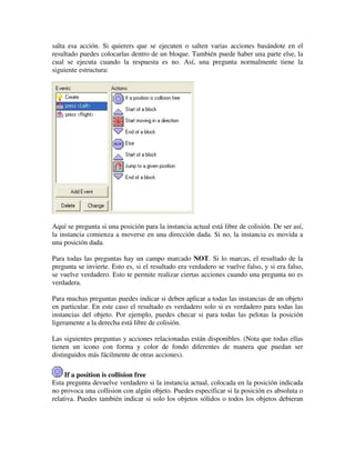 salta esa acción. Si quierers que se ejecuten o salten varias acciones basándote en el 
resultado puedes colocarlas dentro de un bloque. También puede haber una parte else, la 
cual se ejecuta cuando la respuesta es no. Así, una pregunta normalmente tiene la 
siguiente estructura: 
Aquí se pregunta si una posición para la instancia actual está libre de colisión. De ser así, 
la instancia comienza a moverse en una dirección dada. Si no, la instancia es movida a 
una posición dada. 
Para todas las preguntas hay un campo marcado NOT. Si lo marcas, el resultado de la 
pregunta se invierte. Esto es, si el resultado era verdadero se vuelve falso, y si era falso, 
se vuelve verdadero. Esto te permite realizar ciertas acciones cuando una pregunta no es 
verdadera. 
Para muchas preguntas puedes indicar si deben aplicar a todas las instancias de un objeto 
en particular. En este caso el resultado es verdadero solo si es verdadero para todas las 
instancias del objeto. Por ejemplo, puedes checar si para todas las pelotas la posición 
ligeramente a la derecha está libre de colisión. 
Las siguientes preguntas y acciones relacionadas están disponibles. (Nota que todas ellas 
tienen un icono con forma y color de fondo diferentes de manera que puedan ser 
distinguidos más fácilmente de otras acciones). 
If a position is collision free 
Esta pregunta devuelve verdadero si la instancia actual, colocada en la posición indicada 
no provoca una collision con algún objeto. Puedes especificar si la posición es absoluta o 
relativa. Puedes también indicar si solo los objetos sólidos o todos los objetos debieran 
 