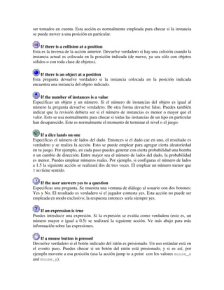ser tomados en cuenta. Esta acción es normalmente empleada para checar si la instancia 
se puede mover a una posición en particular. 
If there is a collision at a position 
Esta es la inversa de la acción anterior. Devuelve verdadero si hay una colisión cuando la 
instancia actual es colocada en la posición indicada (de nuevo, ya sea sólo con objetos 
sólidos o con toda clase de objetos). 
If there is an object at a position 
Esta pregunta devuelve verdadero si la instancia colocada en la posición indicada 
encuentra una instancia del objeto indicado. 
If the number of instances is a value 
Especificas un objeto y un número. Si el número de instancias del objeto es igual al 
número la pregunta devuelve verdadero. De otra forma devuelve falso. Puedes también 
indicar que la revisión debiera ser si el número de instancias es menor o mayor que el 
valor. Esto se usa normalmente para checar si todas las instancias de un tipo en particular 
han desaparecido. Este es normalmente el momento de terminar el nivel o el juego. 
If a dice lands on one 
Especificas el número de lados del dado. Entonces si el dado cae en uno, el resultado es 
verdadero y se realiza la acción. Esto se puede emplear para agregar cierta aleatoriedad 
en tu juego. Por ejemplo, en cada paso puedes generar con cierta probabilidad una bomba 
o un cambio de dirección. Entre mayor sea el número de lados del dado, la probabilidad 
es menor. Puedes emplear números reales. Por ejemplo, si configuras el número de lados 
a 1.5 la siguiente acción se realizará dos de tres veces. El emplear un número menor que 
1 no tiene sentido. 
If the user answers yes to a question 
Especificas una pregunta. Se muestra una ventana de diálogo al usuario con dos botones: 
Yes y No. El resultado es verdadero si el jugador contesta yes. Esta acción no puede ser 
empleada en modo exclusivo; la respuesta entonces sería siempre yes. 
If an expression is true 
Puedes introducir una expresión. Si la expresión se evalúa como verdadera (esto es, un 
número mayor o igual a 0.5) se realizará la siguiente acción. Ve más abajo para más 
información sobre las expresiones. 
If a mouse button is pressed 
Devuelve verdadero si el botón indicado del ratón es presionado. Un uso estándar está en 
el evento paso. Puedes checar si un botón del ratón está presionado, y si es así, por 
ejemplo moverte a esa posición (usa la acción jump to a point con los valores mouse_x 
and mouse_y). 
 