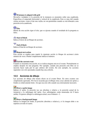 If instance is aligned with grid 
Devuelve verdadero si la posición de la instancia se encuentra sobre una cuadrícula. 
Especificas el espaciado horizontal y vertical de la cuadrícula. Esto es muy útil cuando 
ciertas acciones, como el dar una vuelta, no son permitidas cuando se está alineado a una 
posición en la cuadrícula. 
Else 
Detrás de esta acción sigue el else, que se ejecuta cuando el resultado de la pregunta es 
falso. 
Start of block 
Indica el inicio de un bloque de acciones. 
End of block 
Indica el final de un bloque de acciones. 
Repeat next action 
Esta acción se emplea para repetir la siguiente acción (o bloque de acciones) cierto 
número de veces. Puedes simplemente indicar el número. 
Exit the current event 
Cuando se encuentra esta acción, no se realiza ninguna otra en el evento. Normalmente se 
emplea después de una pregunta. Por ejemplo, cuando una posición está libre no se 
necesita hacer nada por lo que salimos del evento. En este ejemplo, las acciones 
siguientes son solo ejecutadas cuando hay una colisión. 
12.5 Acciones de dibujo 
Las acciones de dibujo sólo tienen efecto en el evento Draw. En otros eventos son 
simplemente ignoradas. Por favor recuerda que el dibujar otras cosas además de sprites y 
fondos es relativamente lento. Así que usa esto sólo cuando sea estrictamente necesario. 
Draw a sprite image 
Indicas el sprite, la posición (ya sea absoluta o relativa a la posición actual de la 
instancia) y la subimagen del sprite. (Las subimágenes están numeradas de 0 hacia 
arriba). Si quieres dibujar la subimagen actual, usa el número –1. 
Draw a background image 
Indicas la imagen de fondo, la posición (absoluta o relativa) y si la imagen debe o no 
repetirse en todo el cuarto. 
 