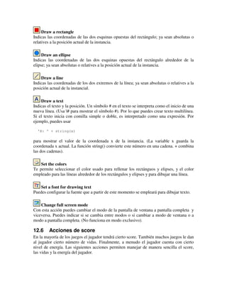 Draw a rectangle 
Indicas las coordenadas de las dos esquinas opuestas del rectángulo; ya sean absolutas o 
relatives a la posición actual de la instancia. 
Draw an ellipse 
Indicas las coordenadas de las dos esquinas opuestas del rectángulo alrededor de la 
elipse; ya sean absolutas o relatives a la posición actual de la instancia. 
Draw a line 
Indicas las coordenadas de los dos extremos de la línea; ya sean absolutas o relatives a la 
posición actual de la instancial. 
Draw a text 
Indicas el texto y la posición. Un símbolo # en el texto se interpreta como el inicio de una 
nueva línea. (Usa # para mostrar el símbolo #). Por lo que puedes crear texto multilínea. 
Si el texto inicia con comilla simple o doble, es interpretado como una expresión. Por 
ejemplo, puedes usar 
'X: ' + string(x) 
para mostrar el valor de la coordenada x de la instancia. (La variable x guarda la 
coordenada x actual. La función string() convierte este número en una cadena. + combina 
las dos cadenas). 
Set the colors 
Te permite seleccionar el color usado para rellenar los rectánguos y elipses, y el color 
empleado para las líneas alrededor de los rectángulos y elipses y para dibujar una línea. 
Set a font for drawing text 
Puedes configurar la fuente que a partir de este momento se empleará para dibujar texto. 
Change full screen mode 
Con esta acción puedes cambiar el modo de la pantalla de ventana a pantalla completa y 
viceversa. Puedes indicar si se cambia entre modos o si cambiar a modo de ventana o a 
modo a pantalla completa. (No funciona en modo exclusivo). 
12.6 Acciones de score 
En la mayoría de los juegos el jugador tendrá cierto score. También muchos juegos le dan 
al jugador cierto número de vidas. Finalmente, a menudo el jugador cuenta con cierto 
nivel de energía. Las siguientes acciones permiten manejar de manera sencilla el score, 
las vidas y la energía del jugador. 
 