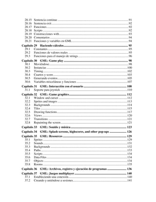 28.15 Sentencia continue .............................................................................................91 
28.16 Sentencia exit .....................................................................................................92 
28.17 Funciones ...........................................................................................................92 
28.18 Scripts ................................................................................................................92 
28.19 Construcciones with...........................................................................................93 
28.20 Comentarios .......................................................................................................94 
28.21 Funciones y variables en GML..........................................................................94 
Capítulo 29 Haciendo cálculos.................................................................................... 95 
29.1 Constantes ..........................................................................................................95 
29.2 Funciones de valores reales ...............................................................................95 
29.3 Funciones para el manejo de strings ..................................................................96 
Capítulo 30 GML: Game play .................................................................................... 98 
30.1 Moviéndose........................................................................................................98 
30.2 Instancias .........................................................................................................100 
30.3 Timing..............................................................................................................102 
30.4 Cuartos y score.................................................................................................103 
30.5 Generando eventos...........................................................................................105 
30.6 Variables misceláneas y funciones ..................................................................107 
Capítulo 31 GML: Interacción con el usuario ........................................................ 108 
31.1 Soporte para joystick .......................................................................................110 
Capítulo 32 GML: Game graphics........................................................................... 112 
32.1 Window and cursor ..........................................................................................112 
32.2 Sprites and images ...........................................................................................113 
32.3 Backgrounds ....................................................................................................114 
32.4 Tiles .................................................................................................................115 
32.5 Drawing functions............................................................................................117 
32.6 Views ...............................................................................................................120 
32.7 Transitions .......................................................................................................121 
32.8 Repainting the screen.......................................................................................121 
Capítulo 33 GML: Sonido y música......................................................................... 123 
Capítulo 34 GML: Splash screens, highscores, and other pop-ups ...................... 126 
Capítulo 35 GML: Resources ................................................................................... 129 
35.1 Sprites ..............................................................................................................129 
35.2 Sounds..............................................................................................................131 
35.3 Backgrounds ....................................................................................................132 
35.4 Paths.................................................................................................................133 
35.5 Scripts ..............................................................................................................134 
35.6 Data Files .........................................................................................................134 
35.7 Objects .............................................................................................................134 
35.8 Rooms ..............................................................................................................135 
Capítulo 36 GML: Archivos, registro y ejecución de programas ......................... 136 
Capítulo 37 GML: Juegos multiplayer .................................................................... 140 
37.1 Estableciendo una conexión.............................................................................140 
37.2 Creando y uniéndose a sesiones.......................................................................141 
 