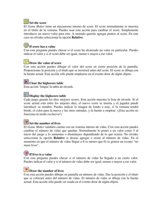 Set the score 
El Game Maker tiene un mecanismo interno de score. El score normalmente se muestra 
en el título de la ventana. Puedes usar esta acción para cambiar el score. Simplemente 
introduces un nuevo valor para éste. A menudo querrás agregar puntos al score. En este 
caso no olvides seleccionar la opción Relative. 
If score has a value 
Con esta pregunta puedes checar si el score ha alcanzado un valor en particular. Puedes 
indicar el valor y si el score debe ser igual, menor o mayor a ese valor. 
Draw the value of score 
Con esta acción puedes dibujar el valor del score en cierta posición de la pantalla. 
Proporcionas la posición y el título que se mostrará antes del score. El score se dibuja con 
la fuente actual. Esta acción sólo puede emplearse en el evento draw de algún objeto. 
Clear the highscore table 
Esta acción ‘limpia’ la tabla de récords. 
Display the highscore table 
Cada juego guarda los diez mejores scores. Esta acción muestra la lista de récords. Si el 
score actual está entre los mejores diez, el nuevo score se inserta y el jugador puede 
introducir su nombre. Puedes indicar la imagen de fondo a usar, si la ventana tendrá 
borde, el color para la nueva y las otras entradas, y la fuente a emplear. (¡Esta acción no 
funciona en modo exclusivo!) 
Set the number of lives 
El Game Maker también cuenta con un sistema interno de vidas. Con esta acción puedes 
cambiar el número de vidas que quedan. Normalmente lo pones a un valor como 3 al 
inicio del juego y lo aumentas o disminuyes dependiendo de lo que ocurra. No olvides 
seleccionar la opción Relative si deseas agregar o restar al número de vidas. En el 
momento en que el número de vidas llegue a 0 (o menos que 0) se genera un evento “no 
more lives”. 
If lives is a value 
Con esta pregunta puedes checar si el número de vidas ha llegado a un cierto valor. 
Puedes indicar el valor y si el número de vidas debe ser igual, menor o mayor a ese valor. 
Draw the number of lives 
Con esta acción puedes dibujar en pantalla en número de vidas. Das la posición y el título 
que se colocará antes del número de vidas. El número de vidas se dibuja con la fuente 
actual. Esta acción sólo puede ser usada en el evento draw de algún objeto. 
 