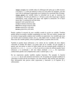 image_single esta variable indica la subimagen del sprite que se debe mostrar; 
si la pones a –1 (valor por defecto) se hace un ciclo entres las imagines, con otro 
valor sólo la subimagen (empezando con el número 0) es mostrada todo el tiempo. 
image_speed esta variable indica la velocidad con la que se muestran las 
subimágenes. El valor por defecto es 1. Si haces a este valor mayor que 1 algunas 
subimágenes serán evitadas para hacer más rápida la animación. Si lo haces 
menor que 1 la animación será más lenta. 
score el valor actual del score 
lives el número actual de vidas 
health la energía actual (0-100) 
mouse_x posición x del ratón 
mouse_y posición y del ratón 
Puedes cambiar la mayoría de estas variables usando la acción set variable. También 
puedes definir tus propias variables asignándoles un valor. (No uses relative, porque aún 
no existen). Luego puedes emplear estas variables en expresiones. Las variables que creas 
son locales para la instancia actual, esto es, cada objeto tiene su propia copia de ellas. 
Para crear una variable global, coloca la palabra global y un punto antes de ella. 
También te puedes hacer referencias a los valores de las variables de otros objetos 
colocando el nombre del objeto y un punto antes de la variable. Así por ejemplo, si 
quieres que una pelota se mueva al lubar donde está una moneda puedes establecer la 
posición a (moneda.x , moneda.y). En el caso de un evento de collision puedes hacer 
referencia a la coordenada x del otro objeto mediante other.x. En expresiones 
condicionales puedes usar comparaciones como < (menor que), >, etc. 
En tus expresiones puedes también emplear funciones. Por ejemplo, la función 
random(10) da un valor aleatorio real menor a 10. Así puedes por ejemplo establecer la 
velocidad o la dirección de movimiento a un valor aleatorio. Hay muchas más funciones. 
Para información más precisa sobre expresiones y funciones ve el Capítulo 28 y 
subsecuentes. 
 