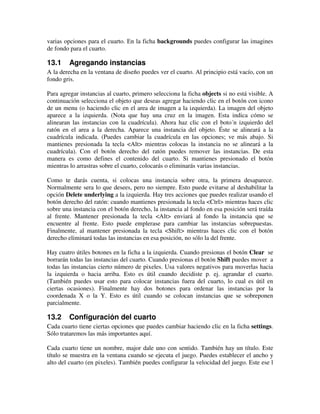 varias opciones para el cuarto. En la ficha backgrounds puedes configurar las imagines 
de fondo para el cuarto. 
13.1 Agregando instancias 
A la derecha en la ventana de diseño puedes ver el cuarto. Al principio está vacío, con un 
fondo gris. 
Para agregar instancias al cuarto, primero selecciona la ficha objects si no está visible. A 
continuación selecciona el objeto que deseas agregar haciendo clic en el botón con icono 
de un menu (o haciendo clic en el area de imagen a la izquierda). La imagen del objeto 
aparece a la izquierda. (Nota que hay una cruz en la imagen. Esta indica cómo se 
alinearan las instancias con la cuadrícula). Ahora haz clic con el boto´n izquierdo del 
ratón en el area a la derecha. Aparece una instancia del objeto. Éste se alineará a la 
cuadrícula indicada. (Puedes cambiar la cuadrícula en las opciones; ve más abajo. Si 
mantienes presionada la tecla <Alt> mientras colocas la instancia no se alineará a la 
cuadrícula). Con el botón derecho del ratón puedes remover las instancias. De esta 
manera es como defines el contenido del cuarto. Si mantienes presionado el botón 
mientras lo arrastras sobre el cuarto, colocarás o eliminarás varias instancias. 
Como te darás cuenta, si colocas una instancia sobre otra, la primera desaparece. 
Normalmente sera lo que desees, pero no siempre. Esto puede evitarse al deshabilitar la 
opción Delete underlying a la izquierda. Hay tres acciones que puedes realizar usando el 
botón derecho del ratón: cuando mantienes presionada la tecla <Ctrl> mientras haces clic 
sobre una instancia con el botón derecho, la instancia al fondo en esa posición será traída 
al frente. Mantener presionada la tecla <Alt> enviará al fondo la instancia que se 
encuentre al frente. Esto puede emplerase para cambiar las instancias sobrepuestas. 
Finalmente, al mantener presionada la tecla <Shift> mientras haces clic con el botón 
derecho eliminará todas las instancias en esa posición, no sólo la del frente. 
Hay cuatro útiles botones en la ficha a la izquierda. Cuando presionas el botón Clear se 
borrarán todas las instancias del cuarto. Cuando presionas el botón Shift puedes mover a 
todas las instancias cierto número de pixeles. Usa valores negativos para moverlas hacia 
la izquierda o hacia arriba. Esto es útil cuando decidiste p. ej. agrandar el cuarto. 
(También puedes usar esto para colocar instancias fuera del cuarto, lo cual es útil en 
ciertas ocasiones). Finalmente hay dos botones para ordenar las instancias por la 
coordenada X o la Y. Esto es útil cuando se colocan instancias que se sobreponen 
parcialmente. 
13.2 Configuración del cuarto 
Cada cuarto tiene ciertas opciones que puedes cambiar haciendo clic en la ficha settings. 
Sólo trataremos las más importantes aquí. 
Cada cuarto tiene un nombre, major dale uno con sentido. También hay un título. Este 
título se muestra en la ventana cuando se ejecuta el juego. Puedes establecer el ancho y 
alto del cuarto (en pixeles). También puedes configurar la velocidad del juego. Este ese l 
 