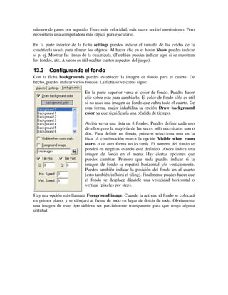 número de pasos por segundo. Entre más velocidad, más suave será el movimiento. Pero 
necesitarás una computadora más rápida para ejecutarlo. 
En la parte inferior de la ficha settings puedes indicar el tamaño de las celdas de la 
cuadrícula usada para alinear los objetos. Al hacer clic en el botón Show puedes indicar 
si p. ej. Mostrar las líneas de la cuadrícula. (También puedes indicar aquí si se muestran 
los fondos, etc. A veces es útil ocultar ciertos aspectos del juego). 
13.3 Configurando el fondo 
Con la ficha backgrounds puedes establecer la imagen de fondo para el cuarto. De 
hecho, puedes indicar varios fondos. La ficha se ve como sigue: 
En la parte superior versa el color de fondo. Puedes hacer 
clic sobre este para cambiarlo. El color de fondo sólo es útil 
si no usas una imagen de fondo que cubra todo el cuarto. De 
otra forma, mejor inhabilita la opción Draw background 
color ya que significaría una pérdida de tiempo. 
Arriba versa una lista de 8 fondos. Puedes definir cada uno 
de ellos pero la mayoría de las veces sólo necesitaras uno o 
dos. Para definir un fondo, primero selecciona uno en la 
lista. A continuación marca la opción Visible when room 
starts o de otra forma no lo verás. El nombre del fondo se 
pondrá en negritas cuando esté definido. Ahora indica una 
imagen de fondo en el menu. Hay ciertas opciones que 
puedes cambiar. Primero que nada puedes indicar si la 
imagen de fondo se repetirá horizontal y/o verticalmente. 
Puedes también indicar la posición del fondo en el cuarto 
(esto también influirá el tiling). Finalmente puedes hacer que 
el fondo se desplace dándole una velocidad horizontal o 
vertical (pixeles por step). 
Hay una opción más llamada Foreground image. Cuando la activas, el fondo se colocará 
en primer plano, y se dibujará al frente de todo en lugar de detrás de todo. Obviamente 
una imagen de este tipo debiera ser parcialmente transparente para que tenga alguna 
utilidad. 
 
