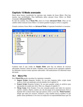 Capítulo 15 Modo avanzado 
Hasta ahora hemos considerado las opciones más simples de Game Maker. Pero hay 
muchas mas posibilidades. Para habilitarlas debes ejecutar Game Maker en Modo 
Avanzado (Advanced Mode). 
Es fácil de cambiar. En el Menú File, click en el ítem Advanced Mode. (Para ver los 
cambios debes reiniciar Game Maker o al menos guardar tu juego y volver a cargarlo) 
Cuando comience Game Maker en Advanced Mode, el siguiente formulario se mostrara: 
Contiene todo lo que estaba en Simple Mode, pero hay un número de recursos 
adicionales, botones e ítems de menú. También, como veremos en los siguientes capítulos 
los diferentes recursos tienen opciones adicionales. Allí analizaremos los diferentes ítems 
del menú. 
15.1 Menú File 
En el Menú File puedes encontrar los siguientes comandos: 
· Import Scripts (Importar Scripts): Se usa para importar útiles scripts desde 
archivos. Esto será analizado con más detalles en el capitulo 21. 
· Export Script (Exportar Scripts): Se usa para guardar scripts en archivos para 
que puedan ser usados por otros. Otra vez, chequea el capitulo 21. 
· Merge Game (Unir Scripts): Con este comando puedes unir todos los recursos 
(sprites, sonidos, objetos, cuartos, etc.) de otro juego en tu actual proyecto. Esto es 
bastante útil se deseas hacer algo que quieras volver a usar (Ej.: Menú Systems). 
(Fíjate que todos los recursos, instances y tiles tendrán nuevos nombres lo que 
puede causar problemas si los usas en scripts).Es tu responsabilidad hacer que sea 
 