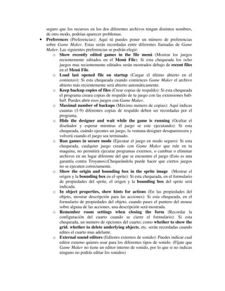 seguro que los recursos en los dos diferentes archivos tengan distintos nombres, 
de otro modo, podrían aparecer problemas. 
· Preferences (Preferencias): Aquí tú puedes poner un número de preferencias 
sobre Game Maker. Estas serán recordadas entre diferentes llamadas de Game 
Maker. Las siguientes preferencias se podrán elegir: 
o Show recently edited games in the file menú (Mostrar los juegos 
recientemente editados en el Menú File): Si esta chequeada los ocho 
juegos mas recientemente editados serán mostrados debajo de recent files 
en el Menú File. 
o Load last opened file on startup (Cargar el último abierto en el 
comienzo): Si esta chequeada cuando comiences Game Maker el archivo 
abierto más recientemente será abierto automáticamente. 
o Keep backup copies of files (Crear copias de respaldo): Si esta chequeada 
el programa creara copias de respaldo de tu juego con las extensiones ba0- 
ba9. Puedes abrir esos juegos con Game Maker. 
o Maximal number of backups (Máximo numero de copias): Aquí indicas 
cuantas (1-9) diferentes copias de respaldo deben ser recordadas por el 
programa. 
o Hide the designer and wait while the game is running (Ocultar el 
diseñador y esperar mientras el juego se este ejecutando): Si esta 
chequeada, cuándo ejecutes un juego, la ventana designer desaparerecera y 
volverá cuando el juego sea terminado. 
o Run games in secure mode (Ejecutar el juego en modo seguro): Si esta 
chequeada, cualquier juego creado con Game Maker que rule en tu 
maquina, no permitirá ejecutar programas externos, o cambiar o eliminar 
archivos en un lugar diferente del que se encuentre el juego (Esto es una 
garantía contra Troyanos).Chequeándola puede hacer que ciertos juegos 
no se ejecuten correctamente. 
o Show the origin and bounding box in the sprite image (Mostrar el 
origen y la bounding box en el sprite): Si esta chequeada, en el formulario 
de propiedades del sprite, el origen y la bounding box del sprite será 
indicada. 
o In object properties, show hints for actions (En las propiedades del 
objeto, mostrar descripción para las acciones): Si esta chequeada, en el 
formulario de propiedades del objeto, cuando pases el puntero del mouse 
sobre alguna de las acciones, una descripción será mostrada. 
o Remember room settings when closing the form (Recordar la 
configuración del cuarto cuando se cierre el formulario): Si esta 
chequeada, un numero de opciones del cuarto; como whether to show the 
grid, whether to delete underlying objects, etc. serán recordadas cuando 
edites el cuarto mas adelante. 
o External sound editors (Editores externos de sonido): Puedes indicar cual 
editor externo quieres usar para los diferentes tipos de sonido. (Fíjate que 
Game Maker no tiene un editor interno de sonido, por lo que si no indicas 
ninguno no podrás editar los sonidos) 
 