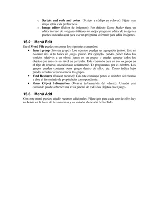 o Scripts and code and colors (Scripts y código en colores): Fíjate mas 
abajo sobre esta preferencia. 
o Image editor (Editor de imágenes): Por defecto Game Maker tiene un 
editor interno de imágenes tú tienes un mejor programa editor de imágenes 
puedes indicarlo aquí para usar un programa diferente para edita imágenes. 
15.2 Menú Edit 
En el Menú File puedes encontrar los siguientes comandos: 
· Insert group (Insertar grupo): Los recursos pueden ser agrupados juntos. Esto es 
bastante útil si tú haces un juego grande. Por ejemplo, puedes poner todos los 
sonidos relativos a un objeto juntos en un grupo, o puedes agrupar todos los 
objetos que usas en un nivel en particular. Este comando crea un nuevo grupo en 
el tipo de recurso seleccionado actualmente. Te preguntaras por el nombre. Los 
grupos pueden contener otros grupos dentro de ellos, etc. Como indica bajo 
puedes arrastrar recursos hacia los grupos. 
· Find Resource (Buscar recurso): Con este comando pones el nombre del recurso 
y abre el formulario de propiedades correspondiente. 
· Show Object Information (Mostrar información del objeto): Usando este 
comando puedes obtener una vista general de todos los objetos en el juego. 
15.3 Menú Add 
Con este menú puedes añadir recursos adicionales. Fijate que para cada uno de ellos hay 
un botón en la barra de herramientas y un método abreviado del teclado. 
 