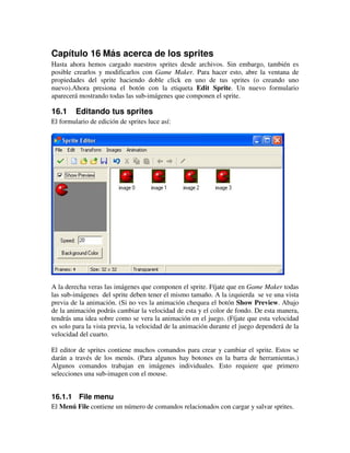 Capítulo 16 Más acerca de los sprites 
Hasta ahora hemos cargado nuestros sprites desde archivos. Sin embargo, también es 
posible crearlos y modificarlos con Game Maker. Para hacer esto, abre la ventana de 
propiedades del sprite haciendo doble click en uno de tus sprites (o creando uno 
nuevo).Ahora presiona el botón con la etiqueta Edit Sprite. Un nuevo formulario 
aparecerá mostrando todas las sub-imágenes que componen el sprite. 
16.1 Editando tus sprites 
El formulario de edición de sprites luce así: 
A la derecha veras las imágenes que componen el sprite. Fíjate que en Game Maker todas 
las sub-imágenes del sprite deben tener el mismo tamaño. A la izquierda se ve una vista 
previa de la animación. (Si no ves la animación chequea el botón Show Preview. Abajo 
de la animación podrás cambiar la velocidad de esta y el color de fondo. De esta manera, 
tendrás una idea sobre como se vera la animación en el juego. (Fíjate que esta velocidad 
es solo para la vista previa, la velocidad de la animación durante el juego dependerá de la 
velocidad del cuarto. 
El editor de sprites contiene muchos comandos para crear y cambiar el sprite. Estos se 
darán a través de los menús. (Para algunos hay botones en la barra de herramientas.) 
Algunos comandos trabajan en imágenes individuales. Esto requiere que primero 
selecciones una sub-imagen con el mouse. 
16.1.1 File menu 
El Menú File contiene un número de comandos relacionados con cargar y salvar sprites. 
 