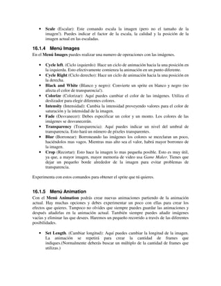 · Scale (Escalar): Este comando escala la imagen (pero no el tamaño de la 
imagen!). Puedes indicar el factor de la escala, la calidad y la posición de la 
imagen actual en las escaladas. 
16.1.4 Menú Images 
En el Menú Images puedes realizar una numero de operaciones con las imágenes. 
· Cycle left. (Ciclo izquierdo): Hace un ciclo de animación hacia la una posición en 
la izquierda. Esto efectivamente comienza la animación en un punto diferente. 
· Cycle Right (Ciclo derecho): Hace un ciclo de animación hacia la una posición en 
la derecha. 
· Black and White (Blanco y negro): Convierte un sprite en blanco y negro (no 
afecta el color de transparencia!). 
· Colorize (Colorizar): Aquí puedes cambiar el color de las imágenes. Utiliza el 
deslizador para elegir diferentes colores. 
· Intensity (Intensidad): Cambia la intensidad proveyendo valores para el color de 
saturación y la intensidad de la imagen. 
· Fade (Desvanecer): Debes especificar un color y un monto. Los colores de las 
imágenes se desvanecerán. 
· Transparency (Transparencia): Aquí puedes indicar un nivel del umbral de 
transparencia. Esto hará un número de píxeles transparentes. 
· Blur (Borronear): Borroneando las imágenes los colores se mezclaran un poco, 
haciéndolos mas vagos. Mientras mas alto sea el valor, habrá mayor borroneo de 
la imagen. 
· Crop (Recortar): Esto hace la imagen lo mas pequeña posible. Esto es muy útil, 
ya que, a mayor imagen, mayor memoria de video usa Game Maker. Tienes que 
dejar un pequeño borde alrededor de la imagen para evitar problemas de 
transparencia. 
Experimenta con estos comandos para obtener el sprite que tú quieres. 
16.1.5 Menú Animation 
Con el Menú Animation podrás crear nuevas animaciones partiendo de la animación 
actual. Hay muchas opciones y debes experimentar un poco con ellas para crear los 
efectos que quieres. Tampoco no olvides que siempre puedes guardar las animaciones y 
después añadirlas en la animación actual. También siempre puedes añadir imágenes 
vacías y eliminar las que desees. Haremos un pequeño recorrido a través de las diferentes 
posibilidades. 
· Set Length. (Cambiar longitud): Aquí puedes cambiar la longitud de la imagen. 
La animación se repetirá para crear la cantidad de frames que 
indiques.(Normalmente deberás buscar un múltiplo de la cantidad de frames que 
utilizas.) 
 