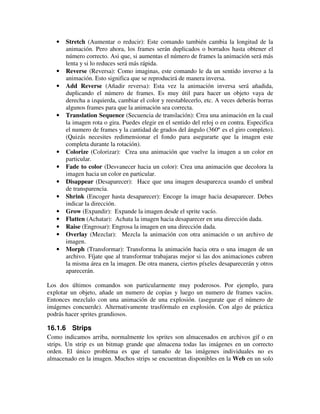 · Stretch (Aumentar o reducir): Este comando también cambia la longitud de la 
animación. Pero ahora, los frames serán duplicados o borrados hasta obtener el 
número correcto. Asi que, si aumentas el número de frames la animación será más 
lenta y si lo reduces será más rápida. 
· Reverse (Reversa): Como imaginas, este comando le da un sentido inverso a la 
animación. Esto significa que se reproducirá de manera inversa. 
· Add Reverse (Añadir reversa): Esta vez la animación inversa será añadida, 
duplicando el número de frames. Es muy útil para hacer un objeto vaya de 
derecha a izquierda, cambiar el color y reestablecerlo, etc. A veces deberás borras 
algunos frames para que la animación sea correcta. 
· Translation Sequence (Secuencia de translación): Crea una animación en la cual 
la imagen rota o gira. Puedes elegir en el sentido del reloj o en contra. Especifica 
el numero de frames y la cantidad de grados del ángulo (360º es el giro completo). 
(Quizás necesites redimensionar el fondo para asegurarte que la imagen este 
completa durante la rotación). 
· Colorize (Colorizar): Crea una animación que vuelve la imagen a un color en 
particular. 
· Fade to color (Desvanecer hacia un color): Crea una animación que decolora la 
imagen hacia un color en particular. 
· Disappear (Desaparecer): Hace que una imagen desaparezca usando el umbral 
de transparencia. 
· Shrink (Encoger hasta desaparecer): Encoge la image hacia desaparecer. Debes 
indicar la dirección. 
· Grow (Expandir): Expande la imagen desde el sprite vacío. 
· Flatten (Achatar): Achata la imagen hacia desaparecer en una dirección dada. 
· Raise (Engrosar): Engrosa la imagen en una dirección dada. 
· Overlay (Mezclar): Mezcla la animación con otra animación o un archivo de 
imagen. 
· Morph (Transformar): Transforma la animación hacia otra o una imagen de un 
archivo. Fíjate que al transformar trabajaras mejor si las dos animaciones cubren 
la misma área en la imagen. De otra manera, ciertos píxeles desaparecerán y otros 
aparecerán. 
Los dos últimos comandos son particularmente muy poderosos. Por ejemplo, para 
explotar un objeto, añade un numero de copias y luego un numero de frames vacíos. 
Entonces mezclalo con una animación de una explosión. (asegurate que el número de 
imágenes concuerde). Alternativamente trasfórmalo en explosión. Con algo de práctica 
podrás hacer sprites grandiosos. 
16.1.6 Strips 
Como indicamos arriba, normalmente los sprites son almacenados en archivos gif o en 
strips. Un strip es un bitmap grande que almacena todas las imágenes en un correcto 
orden. El único problema es que el tamaño de las imágenes individuales no es 
almacenado en la imagen. Muchos strips se encuentran disponibles en la Web en un solo 
 
