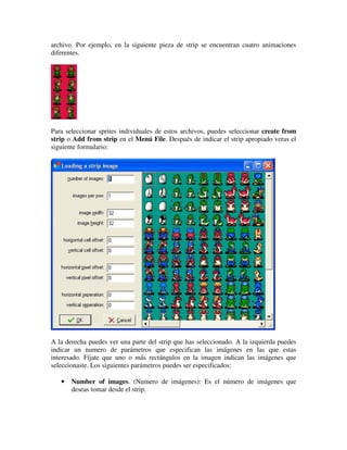 archivo. Por ejemplo, en la siguiente pieza de strip se encuentran cuatro animaciones 
diferentes. 
Para seleccionar sprites individuales de estos archivos, puedes seleccionar create from 
strip o Add from strip en el Menú File. Después de indicar el strip apropiado veras el 
siguiente formulario: 
A la derecha puedes ver una parte del strip que has seleccionado. A la izquierda puedes 
indicar un numero de parámetros que especifican las imágenes en las que estas 
interesado. Fíjate que uno o más rectángulos en la imagen indican las imágenes que 
seleccionaste. Los siguientes parámetros puedes ser especificados: 
· Number of images. (Numero de imágenes): Es el número de imágenes que 
deseas tomar desde el strip. 
 
