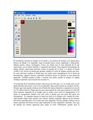El formulario muestra la imagen en el medio y un número de botones con operaciones 
básicas de dibujo a la izquierda. Aquí tú puedes hacer zoom, ampliando o reduciendo, 
dibujar píxeles, líneas, rectángulos, textos, etc. Fíjate que el color depende de lo que 
selecciones con el botón derecho o izquierdo del mouse. Para algunas herramientas de 
dibujo puedes seleccionar opciones (como el tamaño de la línea o si desees el borde 
visible o no). Existe un botón que permite cambiar el color de algunos píxeles por otro. 
Es muy útil para cambiar el fondo para ser usado como transparencia. En la barra de 
herramientas, algunos botones especiales permiten mover los píxeles en una dirección 
particular. También puedes ocultar o mostrar una grilla cuando la imagen se amplía 
(Trabaja solamente con un factor de al menos 4). 
A la derecha de el formulario puedes seleccionar el color que va a ser usado (uno con el 
botón derecho del mouse y otro con el izquierdo). Hay cuatro formas de cambiar el color. 
Primero que todo puedes clickear con el botón del mouse (derecho o izquierdo) en uno de 
los 16 colores basicos. Fijate que hay una caja especial de color que contiene el color del 
píxel superior izquierdo de la imagen que es usado como color de transparencia si el 
sprite es transparente. Puedes usar este color si deseas que una parte del sprite sea 
transparente. La segunda manera es hacer un click en la imagen con cambio de color. 
Aquí puedes elegir entre muchos mas colores. Puedes mantener algunos de los botones 
del mouse oprimido para ver el color que estas eligiendo. Tercero, puedes clickear con el 
botón izquierdo del mouse en las cajas indicando el color izquierdo o derecho. Una caja 
de dialogo de colores aparecerá para elegir el color. Finalmente, puedes usar la 
 