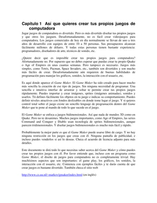 Capítulo 1 Así que quieres crear tus propios juegos de 
computadora 
Jugar juegos de computadora es divertido. Pero es más divertido diseñar tus propios juegos 
y que otros los jueguen. Desafortunadamente, no es fácil crear videojuegos para 
computadora. Los juegos comerciales de hoy en día normalmente se llevan de uno a tres 
años de desarrollo con equipos de entre 10 a 50 personas. Sus presupuestos alcanzan 
fácilmente millones de dólares. Y todas estas personas tienen bastante experiencia: 
programadores, diseñadores de arte, técnicos de sonido, etc. 
¿Quiere decir que es imposible crear tus propios juegos para computadora? 
Afortunadamente no. Por supuesto que no debes esperar que puedas crear tu propio Quake 
o Age of Empires en unas cuantas semanas. Pero tampoco es necesario. Juegos más 
simples, como Tetris, Pacman, Space Invaders, etc., también son divertidos y son mucho 
más fáciles de crear. Desafortunadamente aún requieren de buenas habilidades de 
programación para manejar los gráficos, sonidos, la interacción con el usuario, etc. 
Es aquí donde aparece el Game Maker. El Game Maker ha sido creado para hacer mucho 
más sencilla la creación de ese tipo de juegos. Sin ninguna necesidad de programar. Una 
sencilla e intuitiva interfaz de arrastrar y soltar te permite crear tus propios juegos 
rápidamente. Puedes importar y crear imágenes, sprites (imágenes animadas), sonidos y 
usarlos. Tú defines fácilmente los objetos en tu juego e indicas su comportamiento. Puedes 
definir niveles atractivos con fondos deslizables en donde tome lugar el juego. Y si quieres 
control total sobre el juego existe un sencillo lenguaje de programación dentro del Game 
Maker que te pone al mando de todo lo que sucede en el juego. 
El Game Maker se enfoca a juegos bidimensionales. Así que nada de mundos 3D como en 
Quake. Pero no te desanimes. Muchos juegos importantes, como Age of Empires, las series 
Command and Conquer y Diablo usan tecnología de sprites bidimensionales, aunque 
parecen tridimensionales. Y diseñar juegos bidimensionales es mucho más fácil y rápido. 
Probablemente la mejor parte es que el Game Maker puede usarse libre de cargo. Y no hay 
ninguna restricción en los juegos que creas con él. Ninguna pantalla de publicidad, e 
incluso puedes venderlos si así lo deseas. Checa el acuerdo de licencia adjunto para más 
detalles. 
Este documento te dirá todo lo que necesitas saber acerca del Game Maker y cómo puedes 
crear tus propios juegos con él. Por favor entiende que, incluso con un programa como 
Game Maker, el diseño de juegos para computadora no es completamente trivial. Hay 
muchísimos aspectos que son importantes: el game play, los gráficos, los sonidos, la 
interacción con el usuario, etc. Comienza con ejemplos fáciles y te darás cuenta de que 
crear juegos es bastante divertido. También checa el sitio web 
http://www.cs.uu.nl/~markov/gmaker/index.html (en inglés) 
 