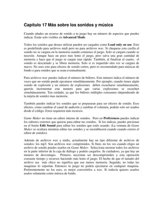 Capítulo 17 Más sobre los sonidos y música 
Cuando añades un recurso de sonido a tu juego hay un número de aspectos que puedes 
indicar. Están solo visibles en Advanced Mode. 
Todos los sonidos que desees utilizar pueden ser cargados como Load only on use. Esto 
es predefinido para archivos midi pero no para archivos wav. Si chequeas esta casilla el 
sonido no se cargara en la memoria cuando comience el juego. Solo se cargara cuando se 
necesite. Aunque hace un poco mas lento el juego, pero salva una gran cantidad de 
memoria y hace que el juego se cargue mas rápido. También, al finalizar el cuarto, el 
sonido es descartado y se libera memoria. Solo si es requerido otra vez se cargara de 
nuevo. No uses esto para efectos de sonido cortos, pero es recomendado para músicas de 
fondo o para sonidos que se usan eventualmente. 
Para archivos wav puedes indicar el número de búferes. Este número indica el número de 
veces que un sonido puede ejecutarse simultáneamente. Por ejemplo, cuando tienes algún 
sonido de explosión y un número de explosiones deben escucharse simultáneamente, 
querrás incrementar este numero para que varias explosiones se escuchen 
simultáneamente. Ten cuidado, ya que los búferes múltiples consumen (dependiendo de 
la tarjeta de sonido) mas memoria. 
También puedes indicar los sonidos que se prepararan para ser efectos de sonido. Esos 
efectos, como cambiar el canal de audición y cambiar el volumen, podrán solo ser usados 
desde el código. Estos requieren más recursos. 
Game Maker no tiene un editor interno de sonidos. Pero en Preferences puedes indicar 
los editores externos que quieras para editar tus sonidos. Si los indicas, puedes presionar 
en el botón Edit Sound para editar los sonidos que estés usando. (La ventana de Game 
Maker se ocultara mientras edites tus sonidos y se reestablecerá cuando cuando cierres el 
editor de sonidos). 
Además de archivos wav y midis, actualmente hay un tipo diferente de archivos de 
sonidos: los mp3. Son archivos wav comprimidos. Si bien, no los ves cuando eliges un 
archivo de sonido puedes usarlos en Game Maker. Selecciona mostrar todos los archivos 
en la parte inferior de la caja de diálogo y podrás cargarlos. Se cuidadoso, ya que hay un 
numero de desventajas. Primero, necesitan ser descomprimidos y esta operación 
consume tiempo y recursos haciendo más lento el juego. El hecho de que el tamaño del 
archivo sea más chico no significa que use menos memoria. Segundo, no todas las 
maquinas lo soportan. Entonces tu juego no podría ejecutarse en cualquier maquina. 
Preferentemente no los uses, es mejor convertirlos a wav. Si todavía quieres usarlos 
usalos solamente como música de fondo. 
 