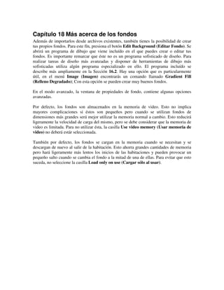 Capítulo 18 Más acerca de los fondos 
Además de importarlos desde archivos existentes, también tienes la posibilidad de crear 
tus propios fondos. Para este fín, presiona el botón Edit Background (Editar Fondo). Se 
abrirá un programa de dibujo que viene incluído en el que puedes crear o editar tus 
fondos. Es importante remarcar que éste no es un programa sofisticado de diseño. Para 
realizar tareas de diseño más avanzadas y disponer de herramientas de dibujo más 
sofisticadas utiliza algún programa especializado en ello. El programa incluído se 
describe más ampliamente en la Sección 16.2. Hay una opción que es particularmente 
útil, en el menú Image (Imagen) encontrarás un comando llamado Gradient Fill 
(Relleno Degradado); Con esta opción se pueden crear muy buenos fondos. 
En el modo avanzado, la ventana de propiedades de fondo, contiene algunas opciones 
avanzadas. 
Por defecto, los fondos son almacenados en la memoria de video. Esto no implica 
mayores complicaciones si éstos son pequeños pero cuando se utilizan fondos de 
dimensiones más grandes será mejor utilizar la memoria normal a cambio. Esto reducirá 
ligeramente la velocidad de carga del mismo, pero se debe considerar que la memoria de 
video es limitada. Para no utilizar ésta, la casilla Use video memory (Usar memoria de 
video) no deberá estár seleccionada. 
También por defecto, los fondos se cargan en la memoria cuando se necesitan y se 
descargan de nuevo al salir de la habitación. Esto ahorra grandes cantidades de memoria 
pero hará ligeramente más lentos los inicios de las habitaciones y pueden provocar un 
pequeño salto cuando se cambia el fondo a la mitad de una de ellas. Para evitar que esto 
suceda, no seleccione la casilla Load only on use (Cargar sólo al usar). 
 