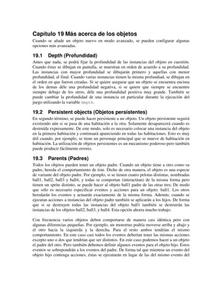 Capítulo 19 Más acerca de los objetos 
Cuando se añade un objeto nuevo en modo avanzado, se pueden configurar algunas 
opciones más avanzadas. 
19.1 Depth (Profundidad) 
Antes que nada, se podrá fijar la profundidad de las instancias del objeto en cuestión. 
Cuando éstas se dibujan en pantalla, se muestran en orden de acuerdo a su profundidad. 
Las instancias con mayor profundidad se dibujarán primero y aquellas con menor 
profundidad, al final. Cuando varias instancias tienen la misma profundiad, se dibujan en 
el orden en que fueron creadas. Si se quiere asegurar que un objeto se encuentra encima 
de los demas déle una profundidad negativa, si se quiere que siempre se encuentre 
siempre debajo de los otros, déle una profundidad positiva muy grande. También se 
puede cambiar la profundidad de una instancia en particular durante la ejecución del 
juego utilizando la variable depth. 
19.2 Persistent objects (Objetos persistentes) 
En segundo término, se puede hacer persistente a un objeto. Un objeto persistente seguirá 
existiendo aún si se pasa de una habitación a la otra. Solamente desaparecerá cuando es 
destruída expresamente. De este modo, solo es necesario colocar una instancia del objeto 
en la primera habitación y continuará apareciendo en todas las habitaciones. Esto es muy 
útil cuando, por ejemplo, se tiene un personaje principal que se mueve de habitación en 
habitación. La utilización de objetos persistentes es un mecanismo poderoso pero también 
puede producir fácilmente errores. 
19.3 Parents (Padres) 
Todos los objetos pueden tener un objeto padre. Cuando un objeto tiene a otro como su 
padre, hereda el comportamiento de éste. Dicho de otra manera, el objeto es una especie 
de variante del objeto padre. Por ejemplo, si se tienen cuatro pelotas distintas, nombradas 
ball1, ball2, ball3 y ball4, y todas se comportan (interactúan) de la misma forma pero 
tienen un sprite distinto, se puede hacer al objeto ball1 padre de las otras tres; De modo 
que sólo es necesario especificar eventos y acciones para un objeto: ball1. Los otros 
heredarán los eventos y actuarán exactamente de la misma forma. Además, cuando se 
ejecutan acciones a instancias del objeto padre también se aplicarán a los hijos. De forma 
que si se destruyen todas las instancias del objeto ball1 también se destruirán las 
instancias de los objetos ball2, ball3, y ball4. Esta opción ahorra mucho trabajo. 
Con frecuencia varios objetos deben comportarse de manera casi idéntica pero con 
algunas diferencias pequeñas. Por ejemplo, un monstruo podría moverse arriba y abajo y 
el otro hacia la izquierda y la derecha. Para el resto ambos tendrían el mismo 
comportamiento. En este caso casi todos los eventos deberían tener las mismas acciones 
excepto uno o dos que tendrían que ser distintos. En este caso podemos hacer a un objeto 
el padre del otro. Pero también debemos definir algunos eventos para el objeto hijo. Estos 
eventos se sobrepondrán a los eventos del padre. De forma tal que mientras un evento del 
objeto hijo contenga acciones, éstas se ejecutarán en lugar de las del mismo evento del 
 