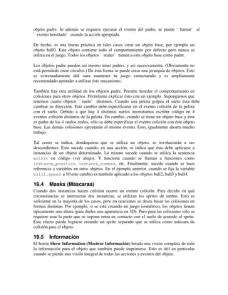 objeto padre. Si además se requiere ejecutar el evento del padre, se puede 'llamar' al 
'evento heredado' usando la acción apropiad a. 
De hecho, es una buena práctica en tales casos crear un objeto base, por ejemplo un 
objeto ball0. Este objeto contiene todo el comportamiento por defecto pero nunca se 
utiliza en el juego. Todos los objetos 'reales' tienen a este objeto base como padr e. 
Los objetos padre pueden así mismo tener padres, y así sucesivamente. (Obviamente no 
está permitido crear círculos.) De ésta forma se puede crear una jerarquía de objetos. Esto 
es extremadamente útil oara mantener tu juego estructurado y es ampliamente 
recomendado aprender a utilizar éste mecanismo. 
También hay otra utilidad de los objetos padre. Permite heredar el comportamiento en 
colisiones para otros objetos. Permítame explicar ésto con un ejemplo. Supongamos que 
tenemos cuatro objetos 'suelo' distintos. Cuando una pelota golpea el suelo ésta debe 
cambiar su dirección. Este cambio debe especificarse en el evento colisión de la pelota 
con el suelo. Debido a que hay 4 distintos suelos necesitamos escribir código en 4 
eventos colisión distintos de la pelota. En cambio, cuando se tiene un objeto base y éste 
es padre de los 4 suelos reales, sólo se debe especificar el evento colisión con éste objeto 
base. Las demás colisiones ejecutarán el mismo evento. Esto, igualmente ahorra mucho 
trabajo. 
Tal como se indica, dondequiera que se utiliza un objeto, se involucrarán a sus 
descendientes. Esto sucede cuando, en una acción, se indica que ésta debe aplicarse a 
instancias de un objeto determinado. Lo mismo sucede cuando se utiliza la sentencia 
with() en código (ver abajo). Y funciona cuando se llaman a funciones como 
instance_position, instance_number, etc. Finalmente, sucede cuando se hace 
referencia a variables en otros objetos. En el ejemplo anterior, cuando se fija la variable 
ball1.speed a 10 este cambio es también aplicado a los objetos ball2, ball3 y ball4. 
19.4 Masks (Máscaras) 
Cuando dos instancias hacen colisión ocurre un evento colisión. Para decidir en qué 
circunstancias se intersectan dos instancias, se utilizan los sprites de ambas. Esto es 
suficiente en la mayoría de los casos, pero en ocaciones se desea basar las colisiones en 
formas distintas. Por ejemplo, si se está creando un juego isométrico, los objetos tienen 
típicamente una altura (para darles una apariencia en 3D). Pero para las colisiones sólo se 
requiere usar la parte que se supone entra en contacto con el suelo de acuerdo al sprite. 
Este efecto puede lograrse creando un sprite separado que se utiliza como máscara de 
colisión para el objeto. 
19.5 Información 
El botón Show Information (Mostrar Información) brinda una visión completa de toda 
la información para el objeto que también puede imprimirse. Esto es útil en particular 
cuando se pierde una visión integral de todas las acciones y eventos del objeto. 
 