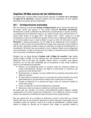 Capítulo 20 Más acerca de las habitaciones 
Las habitaciones en Game Maker tienen muchas opciones. En ¡Error! No se encuentra 
el origen de la referencia. solamente tratamos las más importantes. En este capítulo 
discutiremos las demás opciones disponibles. 
20.1 Configuraciones avanzadas 
Hay dos aspectos en la pestaña settings (configuraciones) que no hemos discutido aún. 
La primer opción que aparece es una casilla nombrada Persistent (persistente). 
Normalmente, cuando se abandona una habitación y posteriormente se regresa al mismo, 
la configuración de la habitación vuelve a sus valores iniciales. Esto está muy bien si se 
tienen varios niveles en un juego (N.T. : En juegos como 'Tetris') pero no es lo que 
normalmente se desea en un RPG, por ejemplo. En este caso, la habitación debe aparecer 
en el mismo estado en que se dejo la última vez que se visitó. Al seleccionar la casilla 
Persistent se logrará precisamente eso. El estado de las habitaciones será recordado y 
cuando se vuelva a ellas con posterioridad en el juego, éstas estarán tal y como estaban al 
salir de ellas. Solamente cuando el juego sea reiniciado, el estado de las habitaciones se 
reestablecerá. De hecho, hay una excepción a ésto, si algunos objetos están configurados 
como persistentes (ver 0), las instancias de este objeto no permanecerán en la habitación 
sino se moverán a la habitación siguiente. 
Después, hay un botón llamado Creation code (Código de creación). Aquí podrás 
escribir código en GML (ver más adelante) que será ejecutado al momento de crear la 
habitación. Esto es útil para, por ejemplo, asignar valores a variables, crear algunas 
instancias, etc. Es muy útil comprender que es exáctamente lo que sucede cuando te 
mueves a una habitación en particular. 
· Primero, en la habitación actual (si existiera) todas las instancias tendrán un 
evento salir-habitación. Despues, los objetos no persistentes se remueven (¡sin 
generar un evento destrucción!). 
· Posteriormente, se agregan a la nueva habitación las instancias persistentes de la 
habitación anterior. 
· Se crean todas las instancias nuevas y se ejecutan sus eventos creación (en caso de 
quela habitación no sea persistente o nohaya sido visitada antes en el juego). 
· Cuando la habitación es la primera del juego, todas las instancias tendrán un 
evento inicio-juego. 
· Ahora el código de creación de la habitación es ejecutado. 
· Finalmente, todas las instancias tendrán un evento inicio-habitación. 
De modo que, por ejemplo, los eventos inicio-habitación pueden emplear variables 
configuradas en el evento creación de la habitación y en el código de creación se puede 
referir a las instancias en la habitación (tanto las nuevas como las persistentes). 
Hay una opción más. Si se configura la preferencia correcta, al dar click con el botón 
derecho del ratón en una instancias aparecerá un menú contextual. Aquí podrás usar los 
comandos usuales de suprimir o mover en el orden de profundidad, y también podrás 
indicar el código de creación de la instancia. Este código se ejecutará cuando la 
 