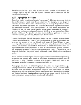 habitación sea iniciada, justo antes de que el evento creación de la instancia sea 
ejecutado. Esto es muy útil para, por ejemplo, configurar ciertos parametros que son 
específicos a la instancia. 
20.2 Agregando mosaicos 
También se pueden crear fondos llamados 'de mosaicos'. El objeto de ésto es el siguiente: 
En muchos juegos querrás tener fondos atractivos. Por ejemplo, en una juego de 
laberintos, los muros del laberinto deberán encajar, y en un juego de plataforma querrás 
ver árboles, plataformas, obstáculos, etc. En Game Maker puedes lograr esto definiendo 
muchos objetos diferentes y armar las habitaciones con estos objetos. El problema, sin 
embargo, es que esto toma mucho trabajo, utiliza grandes cantidades de recursos, y 
provoca que los juegos se ejecuten lentamente debido a la gran cantidad de objetos 
distintos utilizados. Por ejemplo, para crear muros con buena apariencia en juegos de 
laberintos necesitas, por lo menos, 15 objetos con distinta forma. 
La solución estándar, utilizada en muchos juegos, es que los muros y otros objetos 
estáticos son dibujados en el fondo. ¿Pero, te preguntarás, como sabe la computadora que 
un objeto toca un muro si éste está dibujado en la imagen de fondo? El truco se logra 
como sigue: Solamente se crea un objeto 'muro' en tu juego. Éste deberá tener el tamaño 
correcto pero no tendrá que verse bien. Al momento de crear la habitación, Coloca este 
objeto en todos los lugares en que halla un muro. Y haz a este objeto invisible. De forma 
que al momento de ejecutar el juego no se verán los objetos 'muro'. Únicamente se verá la 
imagen de fondo. Pero los objetos 'muro' sólidos aún estarán ahí y lo objetos reaccionarán 
a ellos. 
Puedes emplear esta técnica para cualquier objeto que no cambie su forma ni posición, y 
no requiera ser animado. Para juegos de plataforma, problemente necesitarás sólo un 
objeto para el suelo y otro para los muros, pero tus fondos podrán tener parte en que 
parezca que se camina sobre pasto, sobre ramas de árboles, etc. 
Para agregar mosaicos a tu habitación primero necesitarás una imagen de fondo que 
contenga los mosaicos. Algunas de éstas se proveen con Game Maker. Si quieres que tus 
mosaicos sean parcialmente transparentes, asegúrate que seleccionaste la opción 
transparente al importar la imagen de fondo. Ahora, cuando estés definiendo la habitación 
haz click en la etiqueta tiles (mosaicos). Aparecerá una ventana como la siguiente (de 
hecho, en ésta ya se agregaron algunos mosaicos a la habitación). 
 