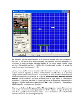 En la esquina superior izquierda está el set de mosaicos utilizado. Para seleccionar un ser, 
haz click en el botón de menú debajo de la parte que muestra la imagen de los mosaicos y 
selecciona la imagen de fondo apropiada. Debajo de éste botón, podrás cambiar varias 
opciones. Puedes indicar el largo (width) y alto (height) de cada mosaico y la separación 
entre los mosaicos (normalmente 0 o 1). 
Ahora, podrás añadir mosaicos seleccionando el mosaico deseado en la imagen de la 
esquina superior izquierda, y después posteriormente haciendo click en la posición 
apropiada en la habitación a la derecha. Esto funcions en la misma forma exactamente en 
que se añaden instancias de objetos. Si la opción Delete underlying (Eliminar mosaico 
inferior) está seleccionada, al colocar un mosaico en un lugar donde ya exista uno se 
reemplazará el existente por el nuevo. Con el botón derecho del ratón se pueden eliminar 
mosaicos. También hay botones para eliminar (Clear) todos los mosaicos y para trasladar 
(Shift) todos los mosaicos en una dirección. 
Hay una casilla llamada Foreground tiles (Mosaicos en primer plano). Si seleccionas 
esta casilla, los mosaicos se dibujarán en frente de los objetos, en lugar de debajo de 
ellos. Esto se puede utilizar en muchas formas. Cuando se selecciona esta casilla también 
se eliminan solo los mosaicos en primer plano. 
 