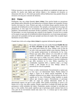Utilizar mosaicos es una opción muy poderosa que debería ser empleada siempre que sea 
posible. Es mucho más rápida que utilizar objetos y las imágenes de mosaicos se 
almacenan sólo una vez. De modo que puedes utilizar habitaciones muy grandes llenas de 
mosaicos con muy poco consumo de memoria. 
20.3 Vistas 
Finalmente, hay una solapa llamada views (vistas). Esta opción brinda un mecanismo 
para dibujar partes diferentes de una habitación en distintos lugares de la pantalla. Existen 
muchos usos para las vistas. Primero que nada, en distintos juegos querrás mostrar sólo 
una parte de la habitación en todo momento. Por ejemplo, en la mayoría de los juegos de 
plataformas, la vista sigue los movimientos del personaje principal. En juegos de dos 
jugadores, frecuentemente necesitarás dividir la pantalla y mostrar en una parte a uno de 
los personajes y en otra al personaje que controla el otro jugador. Un tercer uso es común 
en los juegos en que parte de la habitación deberá desplazarse con el personaje principal y 
ontra parte de la pantalla está fija (por ejemplo una barra de estado). Esto se puede lograr 
fácilmente en Game Maker. 
Cuando hace click en la solapa views (vistas) la siguiente información aparecerá: 
En la parte superior hay una casilla llamada Enable the use 
of Views (Permitir el uso de Vistas). Debes seleccionar 
esta casilla para utilizar las vistas. Debajo verás la lista de 
las ocho vistas que puedes definir como máximo. Debajo de 
la lista puedes proporcionar la información de las vista. 
Primero que nada, debes indicar si la vista debe ser visible 
cuando la habitación comienza. Asegúrate de que por lo 
menos una vista es visible. Las vistas visibles se muestran 
con negritas. Después podrás indicar el área de la habitación 
que debe mostrarse en la vista. Debes especificar las 
coordenadas izquierda (left) y superior (top), y el largo 
(width) y alto (height) de la vista. Debajo, indicas la 
posición de la vista en la pantalla. 
Como se indico anteriormente, frecuentemente se quiere que 
la vista siga a un determinado objeto. Puedes indicar al 
objeto a seguir en la última opción disponible. Si hay 
múltiples instancias de ese objeto, sólo la primera de ellas es 
seguida por la vista. (Utilizando código también se puede 
indicar qué instancia seguir.) Normalmente el personaje 
debe ser capaz de caminar libremente dentro de un 
determinado espacio sin que la vista cambie. Sólo cuando el personaje se acerca a los 
límites de la vista, ésta debe cambiar. Puedes especificar el tamaño del borde que debe 
permanecer visible alrededor del objeto. Finalmente, puedes restringir la velocidad con 
que la vista cambia. Esto puede significar que el personaje puede caminar fuera de la 
vista, pero da un movimiento mucho más suave. Usa –1 si deseas que la vista cambie 
instantáneamente. 
 