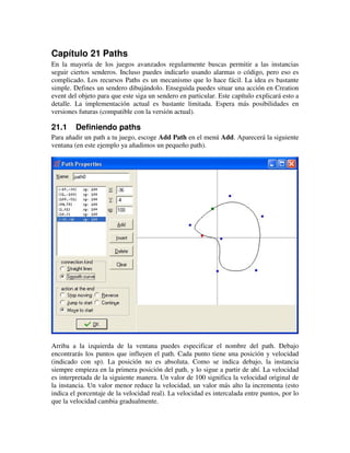 Capítulo 21 Paths 
En la mayoría de los juegos avanzados regularmente buscas permitir a las instancias 
seguir ciertos senderos. Incluso puedes indicarlo usando alarmas o código, pero eso es 
complicado. Los recursos Paths es un mecanismo que lo hace fácil. La idea es bastante 
simple. Defines un sendero dibujándolo. Enseguida puedes situar una acción en Creation 
event del objeto para que este siga un sendero en particular. Este capítulo explicará esto a 
detalle. La implementación actual es bastante limitada. Espera más posibilidades en 
versiones futuras (compatible con la versión actual). 
21.1 Definiendo paths 
Para añadir un path a tu juego, escoge Add Path en el menú Add. Aparecerá la siguiente 
ventana (en este ejemplo ya añadimos un pequeño path). 
Arriba a la izquierda de la ventana puedes especificar el nombre del path. Debajo 
encontrarás los puntos que influyen el path. Cada punto tiene una posición y velocidad 
(indicado con sp). La posición no es absoluta. Como se indica debajo, la instancia 
siempre empieza en la primera posición del path, y lo sigue a partir de ahí. La velocidad 
es interpretada de la siguiente manera. Un valor de 100 significa la velocidad original de 
la instancia. Un valor menor reduce la velocidad, un valor más alto la incrementa (esto 
indica el porcentaje de la velocidad real). La velocidad es intercalada entre puntos, por lo 
que la velocidad cambia gradualmente. 
 