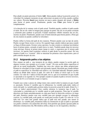 Para añadir un punto presiona el botón Add. Ahora puedes indicar la posición actual y la 
velocidad. En cualquier momento en que selecciones un punto en la lista, puedes cambiar 
sus valores. Presiona Insert para insertar un nuevo punto después del actual, y Delete 
para borrar el punto actual. Finalmente, puedes usar Clear para borrar el path 
completamente. 
A la derecha de la ventana verás el path actual. También puedes cambiar el path usando 
el ratón. Da un clic sobre la imagen para agregar un punto. Da clic en un punto existente 
y arrástralo para cambiar su posición. Cuando mantienes <Shift> mientras das un clic, 
insertas un punto. Finalmente, puedes usar el botón derecho para borrar puntos. (Nota que 
de esta manera no puedes cambiar la velocidad.) 
Puedes influir la forma del path de dos maneras. Primero puedes usar un tipo de unión. 
Puedes escoger líneas rectas o curvas. En segundo lugar, puedes indicar que pasa cuando 
se llega al último punto. Existen varias opciones. La más común es continuar moviéndose 
hacia el primer punto, cerrando el path (move to start). También puede dejar de moverse 
(stop moving), brincar al primer punto (jump to start), o regresarse por el mismo path 
(reverse). La opción final (continue) reinicia el path desde la posición actual. De esta 
manera el path va a “avanzar”. Sólo se muestran las primeras cinco repeticiones, pero el 
path continúa después de esto. 
21.2 Asignando paths a los objetos 
Para asignar un path a una instancia de un objeto, puedes asignar la acción path en 
algunos eventos, por ejemplo en el evento “create”. En esta acción debes especificar el 
path de un menú desplegable. También hay otros dos valores que debes proporcionar. 
Primero la velocidad a la que el path será ejecutado (speed). Recuerda que cuando defines 
el path tu especificas la velocidad real relativo a la velocidad indicada. Después puedes 
indicar en dónde debe iniciar el path. Un valor de 0 indica el inicio (que es lo más 
común). Un valor de 1 indica el final del path, esto es, que en el momento en que el path 
es ejecutado es la segunda vez. Por ejemplo cuando el cuando el path es inverso (reverse), 
un valor de 0.5, es el instante en que se regresa. 
Cuando usas scrips o piezas de código tienes más control sobre la manera en que el path 
es ejecutado. Existen 4 variables que lo influencian. La variable path_index indica el 
inicio del path. La variable path_position indica la posición actual de le path. (Entre 0 y 1 
como se indicó anteriormente). Esto cambia mientras la instancia siga el path. La 
velociadad es controlada por la variable speed en path properties. Nota que la variable 
direction está fijada automáticamente en cada paso hacia la dirección correcta a lo largo 
del path. Entonces puedes usar esta variable para por ejemplo escoger la subimagen 
correcta. La variable path_scale puede ser usada para escalar el path. Un valor de 1 es la 
talla real. Un valor más grande indica que el path será más grande, uno menor lo 
disminuye. La variable path_orientation indica la orientación en que el path es ejecutado 
(en grados contrario a las manecillas del reloj). Esto permite que puedas ejecutar paths en 
diferentes orientaciones (Ej. Moviéndose arriba y abajo en vez de izquierda y derecha.) 
 