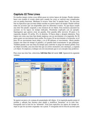 Capítulo 22 Time Lines 
En muchos juegos ciertas cosas deben pasar en ciertos lapsos de tiempo. Puedes intentas 
hacer esto usando el evento alarm pero cuando las cosas se vuelven muy complicadas 
esto no podría funcionar. Mediante el recurso “time line” lo puedes hacer. En una time 
line tu especificas que acciones deben suceder en ciertos lapsos de tiempo. Puedes utilizar 
todas las acciones que son disponibles para los diferentes eventos. Ya que hayas creado 
una time line puedes asignarla a una instancia de un objeto. Esta instancia ejecutará las 
acciones en los lapsos de tiempo indicados. Permíteme explicarlo con un ejemplo. 
Supongamos que quieres crear un guardia. Este guardia debe moverse 20 pasos a la 
izquierda, después 10 arriba, 20 a la derecha, 10 hacia abajo y después detenerse. Para 
lograr esto creas una time line donde empiezas con un movimiento a la izquierda. En 20 
pasos pones un movimiento hacia arriba. En el paso 30 un movimiento a la derecha, en el 
paso 50 un movimiento hacia abajo y en el 60 detienes el movimiento. Ahora puedes 
asignar esta línea de tiempo al guardia y el guardia hará exactamente lo que planeaste. 
También puedes usar una línea de tiempo para controlar tu juego de manera global. Crea 
un objeto invisible, crea una time line que en ciertos momentos cree enemigos, y asígnala 
a el objeto. Si empiezas a trabajar con esto encontrarás que es un concepto muy poderoso. 
Para crear una time line, selecciona Add time line del menú Add. Aparecerá la siguiente 
ventana: 
Se parece un poco a la ventana de propiedades del objeto. A la izquierda puedes poner el 
nombre y además hay botones para añadir y modificar “moments” en la time line. 
Enseguida está la lista de los “moments”. Esta lista especifica los lapsos de tiempo en 
steps en que las acciones asignadas van a pasar. Y enseguida está la lista de acciones para 
 