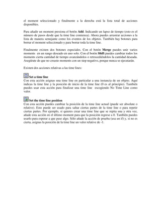 el moment seleccionado y finalmente a la derecha está la lista total de acciones 
disponibles. 
Para añadir un moment presiona el botón Add. Indicando un lapso de tiempo (esto es el 
número de pasos desde que la time line comienza). Ahora puedes arrastrar acciones a la 
lista de manera semejante como los eventos de los objetos. También hay botones para 
borrar el moment seleccionado y para borrar toda la time line. 
Finalmente existen dos botones especiales. Con el botón Merge puedes unir varios 
moments en un rango deseado en uno solo. Con el botón Shift puedes cambiar todos los 
moments cierta cantidad de tiempo avanzándolos o retrocediéndolos la cantidad deseada. 
Asegúrate de que no creaste moments con un step negativo, porque nunca se ejecutarán. 
Existen dos acciones relativas a las time lines: 
Set a time line 
Con esta acción asignas una time line en particular a una instancia de un objeto. Aquí 
indicas la time line y la posición de inicio de la time line (0 es al principio). También 
puedes usar esta acción para finalizar una time line escogiendo No Time Line como 
valor. 
Set the time line position 
Con esta acción puedes cambiar la posición de la time line actual (puede ser absolute o 
relative). Esto puede ser usado para saltar ciertas partes de la time line o para repetir 
ciertas partes. Por ejemplo, si quieres crear una time line que se repita una y otra vez, 
añade esta acción en el último moment para que la posición regrese a 0. También puedes 
usarlo para esperar a que pase algo. Sólo añade la acción de prueba (usa un if) y, si no es 
cierta, asignas la posición de la time line un valor relative de -1. 
 